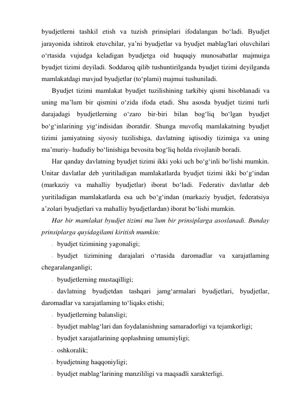 byudjetlerni tashkil etish va tuzish prinsiplari ifodalangan bo‘ladi. Byudjet 
jarayonida ishtirok etuvchilar, ya’ni byudjetlar va byudjet mablag'lari oluvchilari 
o‘rtasida vujudga keladigan byudjetga oid huquqiy munosabatlar majmuiga 
byudjet tizimi deyiladi. Soddaroq qilib tushuntirilganda byudjet tizimi deyilganda 
mamlakatdagi mavjud byudjetlar (to‘plami) majmui tushuniladi. 
Byudjet tizimi mamlakat byudjet tuzilishining tarkibiy qismi hisoblanadi va 
uning ma’lum bir qismini o‘zida ifoda etadi. Shu asosda byudjet tizimi turli 
darajadagi byudjetlerning o‘zaro bir-biri bilan bog‘liq bo‘lgan byudjet 
bo‘g‘inlarining yig‘indisidan iboratdir. Shunga muvofiq mamlakatning byudjet 
tizimi jamiyatning siyosiy tuzilishiga, davlatning iqtisodiy tizimiga va uning 
ma’muriy- hududiy bo‘linishiga bevosita bog‘liq holda rivojlanib boradi. 
Har qanday davlatning byudjet tizimi ikki yoki uch bo‘g‘inli bo‘lishi mumkin. 
Unitar davlatlar deb yuritiladigan mamlakatlarda byudjet tizimi ikki bo‘g‘indan 
(markaziy va mahalliy byudjetlar) iborat bo‘ladi. Federativ davlatlar deb 
yuritiladigan mamlakatlarda esa uch bo‘g‘indan (markaziy byudjet, federatsiya 
a’zolari byudjetlari va mahalliy byudjetlardan) iborat bo‘lishi mumkin. 
Har bir mamlakat byudjet tizimi ma’lum bir prinsiplarga asoslanadi. Bunday 
prinsiplarga quyidagilami kiritish mumkin: 
- byudjet tizimining yagonaligi; 
- byudjet tizimining darajalari o‘rtasida daromadlar va xarajatlaming 
chegaralanganligi; 
- byudjetlerning mustaqilligi; 
- davlatning byudjetdan tashqari jamg‘armalari byudjetlari, byudjetlar, 
daromadlar va xarajatlaming to‘liqaks etishi; 
- byudjetlerning balansligi; 
- byudjet mablag‘lari dan foydalanishning samaradorligi va tejamkorligi; 
- byudjet xarajatlarining qoplashning umumiyligi; 
- oshkoralik; 
- byudjetning haqqoniyligi; 
- byudjet mablag‘larining manzililigi va maqsadli xarakterligi. 
