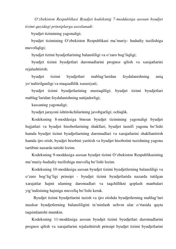  
O‘zbekiston Respublikasi Byudjet kodeksnig 7-moddasiga asosan byudjet 
tizimi quyidagi prinsiplarga asoslanadi: 
byudjet tizimining yagonaligi; 
byudjet tizimining O‘zbekiston Respublikasi ma’muriy- hududiy tuzilishiga 
muvofiqligi; 
byudjet tizimi byudjetlarining balansliligi va o‘zaro bog‘liqligi; 
byudjet tizimi byudjetlari daromadlarini prognoz qilish va xarajatlarini 
rejalashtirish; 
byudjet 
tizimi 
byudjetlari 
mablag‘laridan 
foydalanishning 
aniq 
yo‘naltirilganligi va maqsadlilik xususiyati; 
byudjet tizimi byudjetlarining mustaqilligi; byudjet tizimi byudjetlari 
mablag‘laridan foydalanishning natijadorligi; 
kassaning yagonaligi; 
byudjet jarayoni ishtirokchilarining javobgarligi; ochiqlik. 
Kodeksning 8-moddasiga binoan byudjet tizimining yagonaligi byudjet 
hujjatlari va byudjet hisobotlarining shakllari, byudjet tasnifi yagona bo‘lishi 
hamda byudjet tizimi byudjetlarining daromadlari va xarajatlarini shakllantirish 
hamda ijro etish, byudjet hisobini yuritish va byudjet hisobotini tuzishning yagona 
tartibini nazarda tutishi lozim. 
Kodeksning 9-moddasiga asosan byudjet tizimi O‘zbekiston Respublikasining 
ma’muriy-hududiy tuzilishiga muvofiq bo‘lishi lozim. 
Kodeksning 10-moddasiga asosan byudjet tizimi byudjetlerning balansliligi va 
o‘zaro bog‘lig‘ligi prinsipi - byudjet tizimi byudjetlarida nazarda tutilgan 
xarajatlar hajmi ulaming daromadlari va taqchillikni qoplash manbalari 
yig‘indisining hajmiga muvofiq bo‘lishi kerak. 
Byudjet tizimi byudjetlarini tuzish va ijro etishda byudjetlerning mablag‘lari 
mazkur byudjetlerning balansliligini ta’minlash uchvm ular o‘rtasida qayta 
taqsimlanishi mumkin. 
Kodeksning 11-moddasiga asosan byudjet tizimi byudjetlari daromadlarini 
prognoz qilish va xarajatlarini rejalashtirish prinsipi byudjet tizimi byudjetlarini 

