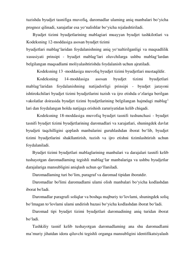 tuzishda byudjet tasnifiga muvofiq, daromadlar ulaming aniq manbalari bo‘yicha 
prognoz qilinadi, xarajatlar esa yo‘nalishlar bo‘yicha rejalashtiriladi. 
Byudjet tizimi byudjetlarining mablagiari muayyan byudjet tashkilotlari va 
Kodeksning 12-moddasiga asosan byudjet tizimi 
byudjetlari mablag‘laridan foydalanishning aniq yo‘naltirilganligi va maqsadlilik 
xususiyati prinsipi - byudjet mablag‘lari oluvchilarga ushbu mablag‘lardan 
belgilangan maqsadlami moliyalashtirishda foydalanish uchun ajratiladi. 
Kodeksning 13 -moddasiga muvofiq byudjet tizimi byudjetlari mustaqildir. 
Kodeksning 
14-moddasiga 
asosan 
byudjet 
tizimi 
byudjetlari 
mablag‘laridan foydalanishning natijadorligi prinsipi - byudjet jarayoni 
ishtirokchilari byudjet tizimi byudjetlarini tuzish va ijro etishda o‘zlariga berilgan 
vakolatlar doirasida byudjet tizimi byudjetlarining belgilangan hajmdagi mablag1 
lari dan foydalangan holda natijaga erishish zaruriyatidan kelib chiqadi. 
Kodeksning 18-moddasiga muvofiq byudjet tasnifi tushunchasi - byudjet 
tasnifi byudjet tizimi byudjetlarining daromadlari va xarajatlari, shuningdek davlat 
byudjeti taqchilligini qoplash manbalarini guruhlashdan iborat bo‘lib, byudjet 
tizimi byudjetlarini shakllantirish, tuzish va ijro etishni tizimlashtirish uchun 
foydalaniladi. 
Byudjet tizimi byudjetlari mablaglarining manbalari va darajalari tasnifi kelib 
tushayotgan daromadlaming tegishli mablag‘lar manbalariga va ushbu byudjetlar 
darajalariga mansubligini aniqlash uchun qo‘llaniladi. 
Daromadlaming turi bo‘lim, paragraf va daromad tipidan iboratdir. 
Daromadlar bo'limi daromadlami ulami olish manbalari bo‘yicha kodlashdan 
iborat bo'ladi. 
Daromadlar paragrafi soliqlar va boshqa majburiy to‘lovlami, shuningdek soliq 
bo‘lmagan to‘lovlami ulami undirish bazasi bo‘yicha kodlashdan iborat bo‘ladi. 
Daromad tipi byudjet tizimi byudjetlari daromadining aniq turidan iborat 
bo‘ladi. 
Tashkiliy tasnif kelib tushayotgan daromadlaming ana shu daromadlami 
ma’muriy jihatdan idora qiluvchi tegishli organga mansubligini identifikatsiyalash 

