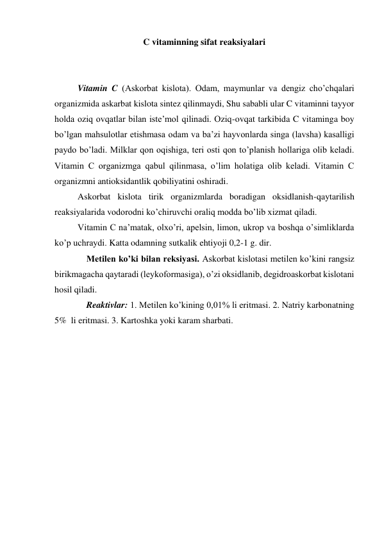 C vitaminning sifat reaksiyalari 
 
 
 
Vitamin C (Askorbat kislota). Odam, maymunlar va dengiz cho’chqalari 
organizmida askarbat kislota sintez qilinmaydi, Shu sababli ular C vitaminni tayyor 
holda oziq ovqatlar bilan iste’mol qilinadi. Oziq-ovqat tarkibida C vitaminga boy 
bo’lgan mahsulotlar etishmasa odam va ba’zi hayvonlarda singa (lavsha) kasalligi 
paydo bo’ladi. Milklar qon oqishiga, teri osti qon to’planish hollariga olib keladi. 
Vitamin C organizmga qabul qilinmasa, o’lim holatiga olib keladi. Vitamin C 
organizmni antioksidantlik qobiliyatini oshiradi. 
 
Askorbat kislota tirik organizmlarda boradigan oksidlanish-qaytarilish 
reaksiyalarida vodorodni ko’chiruvchi oraliq modda bo’lib xizmat qiladi. 
 
Vitamin C na’matak, olxo’ri, apelsin, limon, ukrop va boshqa o’simliklarda 
ko’p uchraydi. Katta odamning sutkalik ehtiyoji 0,2-1 g. dir. 
 
Metilen ko’ki bilan reksiyasi. Askorbat kislotasi metilen ko’kini rangsiz 
birikmagacha qaytaradi (leykoformasiga), o’zi oksidlanib, degidroaskorbat kislotani 
hosil qiladi. 
 
Reaktivlar: 1. Metilen ko’kining 0,01% li eritmasi. 2. Natriy karbonatning 
5%  li eritmasi. 3. Kartoshka yoki karam sharbati. 
