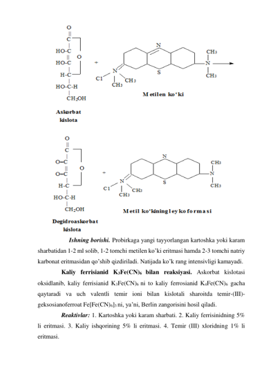  
 
 
Ishning borishi. Probirkaga yangi tayyorlangan kartoshka yoki karam 
sharbatidan 1-2 ml solib, 1-2 tomchi metilen ko’ki eritmasi hamda 2-3 tomchi natriy 
karbonat eritmasidan qo’shib qizdiriladi. Natijada ko’k rang intensivligi kamayadi. 
 
Kaliy ferrisianid K3Fe(CN)6 bilan reaksiyasi. Askorbat kislotasi 
oksidlanib, kaliy ferrisianid K3Fe(CN)6 ni to kaliy ferrosianid K4Fe(CN)6 gacha 
qaytaradi va uch valentli temir ioni bilan kislotali sharoitda temir-(III)-
geksosianoferroat Fe[Fe(CN)6]3 ni, ya’ni, Berlin zangorisini hosil qiladi. 
 
Reaktivlar: 1. Kartoshka yoki karam sharbati. 2. Kaliy ferrisinidning 5% 
li eritmasi. 3. Kaliy ishqorining 5% li eritmasi. 4. Temir (III) xloridning 1% li 
eritmasi. 
