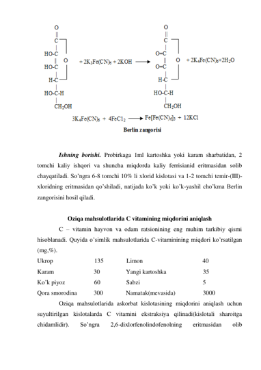  
 
 
Ishning borishi. Probirkaga 1ml kartoshka yoki karam sharbatidan, 2 
tomchi kaliy ishqori va shuncha miqdorda kaliy ferrisianid eritmasidan solib 
chayqatiladi. So’ngra 6-8 tomchi 10% li xlorid kislotasi va 1-2 tomchi temir-(III)- 
xloridning eritmasidan qo’shiladi, natijada ko’k yoki ko’k-yashil cho’kma Berlin 
zangorisini hosil qiladi. 
 
Oziqa mahsulotlarida C vitamining miqdorini aniqlash 
 
C – vitamin hayvon va odam ratsionining eng muhim tarkibiy qismi 
hisoblanadi. Quyida o’simlik mahsulotlarida C-vitaminining miqdori ko’rsatilgan 
(mg,%). 
Ukrop                           135               Limon                                       40 
Karam                          30                 Yangi kartoshka                        35 
Ko’k piyoz                   60                 Sabzi                                         5 
Qora smorodina           300               Namatak(mevasida)                  3000 
 
Oziqa mahsulotlarida askorbat kislotasining miqdorini aniqlash uchun 
suyultirilgan kislotalarda C vitamini ekstraksiya qilinadi(kislotali sharoitga 
chidamlidir). 
So’ngra 
2,6-dixlorfenolindofenolning 
eritmasidan 
olib 
