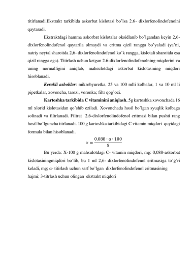 titirlanadi.Ekstrakt tarkibida askorbat kislotasi bo’lsa 2.6- dixlorfenolindofenolni 
qaytaradi. 
 
Ekstraktdagi hamma askorbat kislotalar oksidlanib bo’lgandan keyin 2,6- 
dixlorfenolindofenol qaytarila olmaydi va eritma qizil rangga bo’yaladi (ya’ni, 
natriy neytal sharoitda 2,6- dixlorfenolindofenol ko’k rangga, kislotali sharoitda esa 
qizil rangga ega). Titirlash uchun ketgan 2.6-dixlorfenolindofenolning miqdorini va 
uning normalligini aniqlab, mahsulotdagi askorbat kislotasining miqdori 
hisoblanadi. 
 
Kerakli asboblar: mikrobyuretka, 25 va 100 mlli kolbalar, 1 va 10 ml li 
pipetkalar, xovoncha, tarozi, voronka; filtr qog’ozi. 
 
Kartoshka tarkibida C vitaminini aniqlash. 5g kartoshka xovonchada 16 
ml xlorid kislotasidan qo’shib eziladi. Xovonchada hosil bo’lgan syuqlik kolbaga 
solinadi va filtrlanadi. Filtrat  2,6-dixlorfenolindofenol eritmasi bilan pushti rang 
hosil bo’lguncha titrlanadi. 100 g kartoshka tarkibidagi C vitamin miqdori  quyidagi 
formula bilan hisoblanadi. 
𝑥 = 0.088 ∙ α ∙ 100
5
 
 
Bu yerda: X-100 g mahsulotdagi C- vitamin miqdori, mg: 0,088-askorbat 
kislotasiningmiqdori bo’lib, bu 1 ml 2,6- dixlorfenolindofenol eritmasiga to’g’ri 
keladi, mg; α- titirlash uchun sarf bo’lgan  dixlorfenolindofenol eritmasining  
hajmi; 3-titrlash uchun olingan  ekstrakt miqdori  
