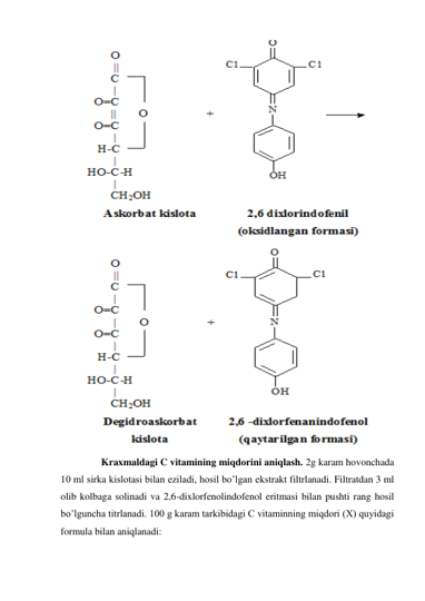  
 
Kraxmaldagi C vitamining miqdorini aniqlash. 2g karam hovonchada 
10 ml sirka kislotasi bilan eziladi, hosil bo’lgan ekstrakt filtrlanadi. Filtratdan 3 ml 
olib kolbaga solinadi va 2,6-dixlorfenolindofenol eritmasi bilan pushti rang hosil 
bo’lguncha titrlanadi. 100 g karam tarkibidagi C vitaminning miqdori (X) quyidagi 
formula bilan aniqlanadi: 
