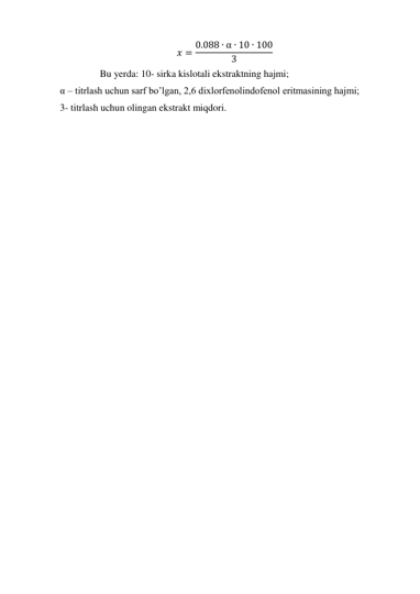 𝑥 = 0.088 ∙ α ∙ 10 ∙ 100
3
 
 
Bu yerda: 10- sirka kislotali ekstraktning hajmi; 
α – titrlash uchun sarf bo’lgan, 2,6 dixlorfenolindofenol eritmasining hajmi; 
3- titrlash uchun olingan ekstrakt miqdori. 
 
