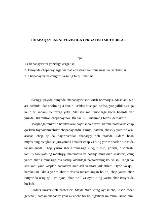 CHAPAQAYLARNI YOZISHGA O‘RGATISH METODIKASI
Reja:
1.Chapaqaylarini yozishga o’rgatish
2. Dunyoda chapaqaylarga xizmat ko’rsatadigan muassasa va tashkilotlar
3. Chapaqaylar va o’ngqo’llarining farqli jihatlari
So’nggi paytda dunyoda chapaqaylar soni ortib bormoqda. Masalan, XX
asr boshida ular aholining 4 foizini tashkil etishgan bo’lsa, yuz yillik oxiriga
kelib bu raqam 15 foizga yetdi. Statistik ma`lumotlarga ko’ra hozirda yer
yuzida 500 million chapaqay bor. Bu har 7-10 kishining bittasi demakdir
Maqsadga muvofiq harakatlarni bajarishda deyarli barcha holatlarda chap
qo’ldan foydalanuvchilar chapaqaylardir. Ilmiy jihatdan, shaxsiy yumushlarni
asosan  chap  qo`lda  bajaruvchilar  chapaqay  deb  ataladi.  Odam  bosh
miyasining rivojlanish jarayonida amallar chap va o’ng yarim sharlar o’rtasida
taqsimlanadi. Chap yarim shar zimmasiga nutq, o’qish, yozish, hisoblash,
tahliliy faoliyatning mantiqiy, matematik va boshqa murakkab shakllari, o’ng
yarim shar zimmasiga esa tashqi olamdagi narsalarning ko’rinishi, rangi va
shu kabi yana ko’plab narsalarni aniqlash vazifasi yuklatiladi. Oyoq va qo’l
harakatlari ikkala yarim shar o’rtasida taqsimlangan bo’lib, chap yarim shar
ixtiyorida o’ng qo’l va oyoq, chap qo’l va oyoq o’ng yarim shar ixtiyorida
bo’ladi.
Fliders universiteti professori Mayk Nikolsning aytishicha, inson faqat
genetik jihatdan chapaqay yoki aksincha bo’lib tug’ilishi mumkin. Biroq buni
