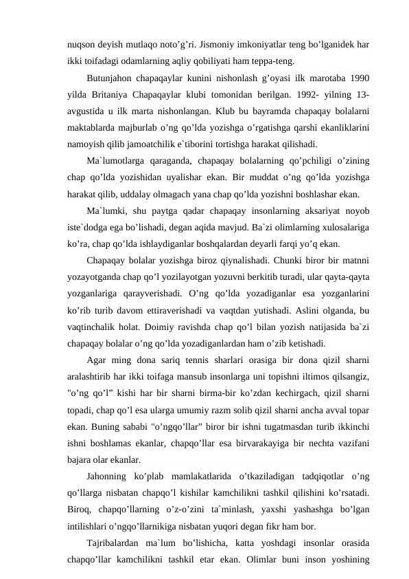 nuqson deyish mutlaqo noto’g’ri. Jismoniy imkoniyatlar teng bo’lganidek har
ikki toifadagi odamlarning aqliy qobiliyati ham teppa-teng.
Butunjahon chapaqaylar kunini nishonlash g’oyasi ilk marotaba 1990
yilda Britaniya Chapaqaylar  klubi  tomonidan berilgan. 1992- yilning 13-
avgustida u ilk marta nishonlangan. Klub bu bayramda chapaqay bolalarni
maktablarda majburlab o’ng qo’lda yozishga o’rgatishga qarshi ekanliklarini
namoyish qilib jamoatchilik e`tiborini tortishga harakat qilishadi.
Ma`lumotlarga  qaraganda,  chapaqay  bolalarning  qo’pchiligi  o’zining
chap qo’lda yozishidan uyalishar ekan. Bir muddat o’ng qo’lda yozishga
harakat qilib, uddalay olmagach yana chap qo’lda yozishni boshlashar ekan.
Ma`lumki,  shu  paytga  qadar  chapaqay  insonlarning  aksariyat  noyob
iste`dodga ega bo’lishadi, degan aqida mavjud. Ba`zi olimlarning xulosalariga
ko’ra, chap qo’lda ishlaydiganlar boshqalardan deyarli farqi yo’q ekan.
Chapaqay bolalar yozishga biroz qiynalishadi. Chunki biror bir matnni
yozayotganda chap qo’l yozilayotgan yozuvni berkitib turadi, ular qayta-qayta
yozganlariga  qarayverishadi.  O’ng  qo’lda  yozadiganlar  esa  yozganlarini
ko’rib turib davom ettiraverishadi va vaqtdan yutishadi. Aslini olganda, bu
vaqtinchalik holat. Doimiy ravishda chap qo’l bilan yozish natijasida ba`zi
chapaqay bolalar o’ng qo’lda yozadiganlardan ham o’zib ketishadi.
Agar  ming  dona  sariq  tennis  sharlari  orasiga  bir  dona  qizil  sharni
aralashtirib har ikki toifaga mansub insonlarga uni topishni iltimos qilsangiz,
"o’ng qo’l” kishi har bir sharni birma-bir ko’zdan kechirgach, qizil sharni
topadi, chap qo’l esa ularga umumiy razm solib qizil sharni ancha avval topar
ekan. Buning sababi "o’ngqo’llar” biror bir ishni tugatmasdan turib ikkinchi
ishni boshlamas ekanlar, chapqo’llar esa birvarakayiga bir nechta vazifani
bajara olar ekanlar.
Jahonning  ko’plab  mamlakatlarida  o’tkaziladigan  tadqiqotlar  o’ng
qo’llarga nisbatan chapqo’l kishilar kamchilikni tashkil qilishini ko’rsatadi.
Biroq,  chapqo’llarning  o’z-o’zini  ta`minlash,  yaxshi  yashashga  bo’lgan
intilishlari o’ngqo’llarnikiga nisbatan yuqori degan fikr ham bor.
Tajribalardan  ma`lum  bo’lishicha,  katta  yoshdagi  insonlar  orasida
chapqo’llar  kamchilikni  tashkil  etar  ekan.  Olimlar  buni  inson  yoshining
