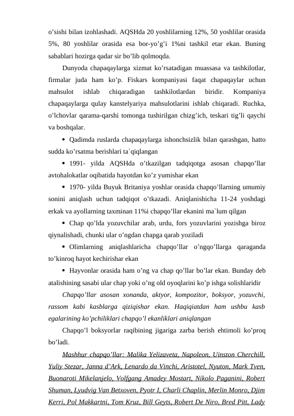 o’sishi bilan izohlashadi. AQSHda 20 yoshlilarning 12%, 50 yoshlilar orasida
5%,  80  yoshlilar  orasida  esa  bor-yo’g’i  1%ni  tashkil  etar  ekan.  Buning
sabablari hozirga qadar sir bo’lib qolmoqda.
Dunyoda chapaqaylarga xizmat ko’rsatadigan muassasa va tashkilotlar,
firmalar  juda  ham  ko’p.  Fiskars  kompaniyasi  faqat  chapaqaylar  uchun
mahsulot  ishlab  chiqaradigan  tashkilotlardan  biridir.  Kompaniya
chapaqaylarga qulay kanstelyariya mahsulotlarini ishlab chiqaradi. Ruchka,
o’lchovlar qarama-qarshi tomonga tushirilgan chizg’ich, teskari tig’li qaychi
va boshqalar.
 Qadimda ruslarda chapaqaylarga ishonchsizlik bilan qarashgan, hatto
sudda ko’rsatma berishlari ta`qiqlangan
 1991-  yilda  AQSHda  o’tkazilgan  tadqiqotga  asosan  chapqo’llar
avtohalokatlar oqibatida hayotdan ko’z yumishar ekan
 1970- yilda Buyuk Britaniya yoshlar orasida chapqo’llarning umumiy
sonini  aniqlash  uchun  tadqiqot  o’tkazadi.  Aniqlanishicha  11-24  yoshdagi
erkak va ayollarning taxminan 11%i chapqo’llar ekanini ma`lum qilgan
 Chap qo’lda yozuvchilar arab, urdu, fors yozuvlarini yozishga biroz
qiynalishadi, chunki ular o’ngdan chapga qarab yoziladi
 Olimlarning  aniqlashlaricha  chapqo’llar  o’ngqo’llarga  qaraganda
to’kinroq hayot kechirishar ekan
 Hayvonlar orasida ham o’ng va chap qo’llar bo’lar ekan. Bunday deb
atalishining sasabi ular chap yoki o’ng old oyoqlarini ko’p ishga solishlaridir
Chapqo’llar asosan xonanda, aktyor, kompozitor, boksyor, yozuvchi,
rassom  kabi  kasblarga  qiziqishar  ekan.  Haqiqiatdan  ham  ushbu  kasb
egalarining ko’pchiliklari chapqo’l ekanliklari aniqlangan
Chapqo’l boksyorlar raqibining jigariga zarba berish ehtimoli ko’proq
bo’ladi.
Mashhur chapqo’llar: 
 
 Malika Yelizaveta, Napoleon, Uinston Cherchill,
 
 
Yuliy Stezar, Janna d’Ark, Lenardo da Vinchi, Aristotel, Nyuton, Mark Tven,
Buonaroti Mikelanjelo, Volfgang Amadey Mostart, Nikolo Paganini, Robert
Shuman, Lyudvig Van Betxoven, Pyotr I, Charli Chaplin, Merlin Monro, Djim
Kerri, Pol Makkartni, Tom Kruz, Bill Geyts, Robert De Niro, Bred Pitt, Lady
