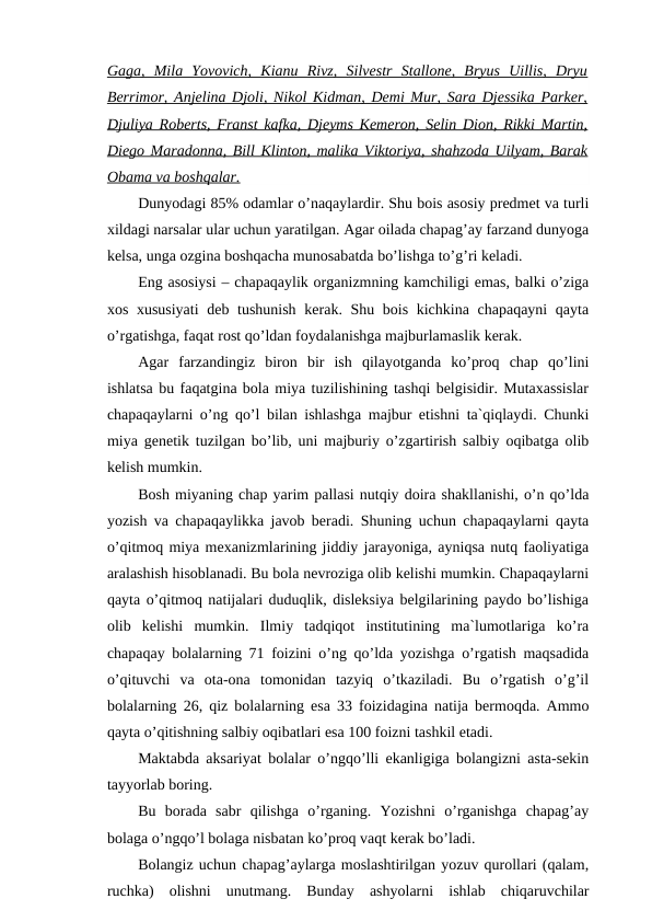 Gaga,  Mila  Yovovich,  Kianu  Rivz,  Silvestr  Stallone,  Bryus  Uillis,  Dryu
Berrimor, Anjelina Djoli, Nikol Kidman, Demi Mur, Sara Djessika Parker,
Djuliya Roberts, Franst kafka, Djeyms Kemeron, Selin Dion, Rikki Martin,
Diego Maradonna, Bill Klinton, malika Viktoriya, shahzoda Uilyam, Barak
Obama va boshqalar.
Dunyodagi 85% odamlar o’naqaylardir. Shu bois asosiy predmet va turli
xildagi narsalar ular uchun yaratilgan. Agar oilada chapag’ay farzand dunyoga
kelsa, unga ozgina boshqacha munosabatda bo’lishga to’g’ri keladi.
Eng asosiysi – chapaqaylik organizmning kamchiligi emas, balki o’ziga
xos xususiyati  deb tushunish  kerak. Shu bois kichkina chapaqayni  qayta
o’rgatishga, faqat rost qo’ldan foydalanishga majburlamaslik kerak.
Agar  farzandingiz  biron  bir  ish  qilayotganda  ko’proq  chap  qo’lini
ishlatsa bu faqatgina bola miya tuzilishining tashqi belgisidir. Mutaxassislar
chapaqaylarni o’ng qo’l bilan ishlashga majbur etishni ta`qiqlaydi. Chunki
miya genetik tuzilgan bo’lib, uni majburiy o’zgartirish salbiy oqibatga olib
kelish mumkin.
Bosh miyaning chap yarim pallasi nutqiy doira shakllanishi, o’n qo’lda
yozish va chapaqaylikka javob beradi. Shuning uchun chapaqaylarni qayta
o’qitmoq miya mexanizmlarining jiddiy jarayoniga, ayniqsa nutq faoliyatiga
aralashish hisoblanadi. Bu bola nevroziga olib kelishi mumkin. Chapaqaylarni
qayta o’qitmoq natijalari duduqlik, disleksiya belgilarining paydo bo’lishiga
olib  kelishi  mumkin.  Ilmiy  tadqiqot  institutining  ma`lumotlariga  ko’ra
chapaqay bolalarning 71 foizini o’ng qo’lda yozishga o’rgatish maqsadida
o’qituvchi  va  ota-ona  tomonidan  tazyiq  o’tkaziladi.  Bu  o’rgatish  o’g’il
bolalarning 26, qiz bolalarning esa 33 foizidagina natija bermoqda. Ammo
qayta o’qitishning salbiy oqibatlari esa 100 foizni tashkil etadi.
Maktabda aksariyat bolalar o’ngqo’lli ekanligiga bolangizni asta-sekin
tayyorlab boring.
Bu  borada  sabr  qilishga  o’rganing.  Yozishni  o’rganishga  chapag’ay
bolaga o’ngqo’l bolaga nisbatan ko’proq vaqt kerak bo’ladi.
Bolangiz uchun chapag’aylarga moslashtirilgan yozuv qurollari (qalam,
ruchka)  olishni  unutmang.  Bunday  ashyolarni  ishlab  chiqaruvchilar
