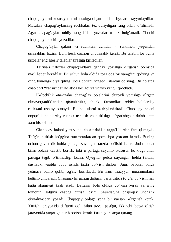 chapag’aylarni xususiyatlarini hisobga olgan holda ashyolarni tayyorlaydilar.
Masalan, chapag’aylarning ruchkalari tez quriydigan rang bilan to’ldiriladi.
Agar  chapag’aylar  oddiy  rang  bilan  yozsalar  u  tez  bulg’anadi.  Chunki
chapag’aylar sekin yozadilar.
Chapag’aylar  qalam  va  ruchkani  uchidan  4  santimetr  yuqoridan
ushlashlari lozim. Buni hech qachon unutmaslik kerak. Bu talabni ko’pgina
ustozlar eng asosiy talablar sirasiga kiritadilar.
Tajribali  ustozlar  chapag’aylarni  qanday  yozishga  o’rgatish  borasida
maslihatlar beradilar. Bu uchun bola oldida toza qog’oz varag’ini qo’ying va
o’ng tomonga qiya qiling. Bola qo’lini o’ngqo’llilarday qo’ying. Bu holatda
chap qo’l “xat ustida” holatida bo’ladi va yozish yengil qo’chadi.
Ko`pchilik  ota-onalar  chapag`ay  bolalarini  chiroyli  yozishga  o`rgata
olmayotganliklaridan  qiynaladilar,  chunki  farzandlari  oddiy  bolalarday
ruchkani ushlay olmaydi. Bu hol ularni asabiylashtiradi. Chapaqay bolani
ongqo`lli bolalarday ruchka ushlash va o`tirishga o`rgatishga o`rinish katta
xato hisoblanadi.
Chapaqay bolani yozuv stolida o`tirishi o`ngqo`llilardan farq qilmaydi.
To`g`ri o`tirish ko`pgina muammolardan qochishga yordam beradi. Buning
uchun gavda tik holda partaga suyangan tarzda bo`lishi kerak. Juda diqqat
bilan bolani kuzatib borish, toki u partaga suyanib, xususan ko`kragi bilan
partaga  tegib  o`tirmasligi  lozim.  Oyog`lar  polda  suyangan  holda  turishi,
dastlabki  vaqtda  oyoq  ostida  taxta  qo`yish  darkor.  Agar  oyoqlar  polga
yetmasa  osilib  qolib,  og`riy  boshlaydi.  Bu  ham  muayyan  muammolarni
keltirib chiqaradi. Chapaqaylar uchun daftarni parta ustida to`g`ri qo`yish ham
katta  ahamiyat  kasb  etadi.  Daftarni  bola  oldiga  qo`yish  kerak  va  o`ng
tomonini  salgina  chapga  burish  lozim.  Shundagina  chapaqay  unchalik
qiynalmasdan  yozadi. Chapaqay  bolaga yana bir  narsani  o`rgatish kerak.
Yozish jarayonida daftarni qoli bilan avval pasdga, ikkinchi betga o`tish
jarayonida yuqoriga itarib borishi kerak. Pastdagi rasmga qarang.
