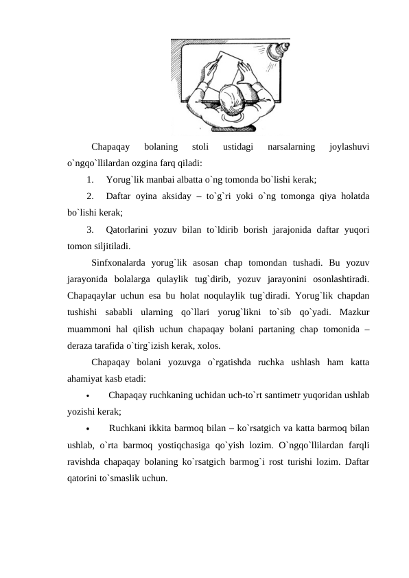 Chapaqay  bolaning  stoli  ustidagi  narsalarning  joylashuvi
o`ngqo`llilardan ozgina farq qiladi:
1.
Yorug`lik manbai albatta o`ng tomonda bo`lishi kerak;
2.
Daftar oyina aksiday – to`g`ri yoki o`ng tomonga qiya holatda
bo`lishi kerak;
3.
Qatorlarini  yozuv  bilan  to`ldirib  borish  jarajonida daftar  yuqori
tomon siljitiladi.
Sinfxonalarda  yorug`lik  asosan  chap  tomondan  tushadi.  Bu  yozuv
jarayonida  bolalarga  qulaylik  tug`dirib,  yozuv  jarayonini  osonlashtiradi.
Chapaqaylar uchun esa bu holat noqulaylik tug`diradi. Yorug`lik chapdan
tushishi  sababli  ularning  qo`llari  yorug`likni  to`sib  qo`yadi.  Mazkur
muammoni hal qilish uchun chapaqay bolani partaning chap tomonida –
deraza tarafida o`tirg`izish kerak, xolos. 
Chapaqay  bolani  yozuvga  o`rgatishda  ruchka  ushlash  ham  katta
ahamiyat kasb etadi:

 Chapaqay ruchkaning uchidan uch-to`rt santimetr yuqoridan ushlab
yozishi kerak;

 Ruchkani ikkita barmoq bilan – ko`rsatgich va katta barmoq bilan
ushlab, o`rta barmoq yostiqchasiga  qo`yish lozim. O`ngqo`llilardan farqli
ravishda chapaqay bolaning ko`rsatgich barmog`i rost turishi lozim. Daftar
qatorini to`smaslik uchun. 
