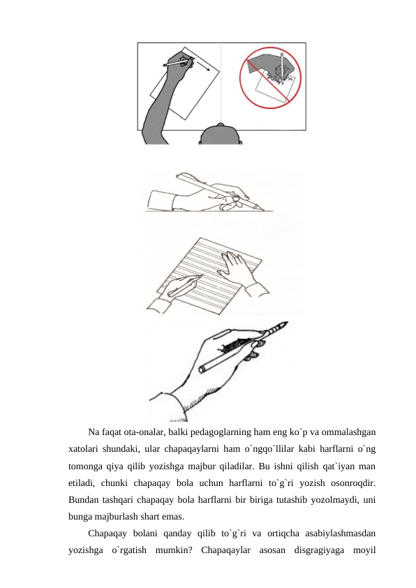 Na faqat ota-onalar, balki pedagoglarning ham eng ko`p va ommalashgan
xatolari shundaki, ular chapaqaylarni ham o`ngqo`llilar kabi harflarni o`ng
tomonga qiya qilib yozishga majbur qiladilar. Bu ishni qilish qat`iyan man
etiladi,  chunki  chapaqay  bola  uchun  harflarni  to`g`ri  yozish  osonroqdir.
Bundan tashqari chapaqay bola harflarni bir biriga tutashib yozolmaydi, uni
bunga majburlash shart emas.
Chapaqay  bolani  qanday  qilib  to`g`ri  va  ortiqcha  asabiylashmasdan
yozishga  o`rgatish  mumkin?  Chapaqaylar  asosan  disgragiyaga  moyil
