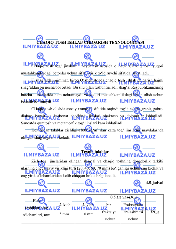  
 
 
 
 
 
CHAQIQ TOSH ISHLAB CHIQARISH TEXNOLOGIYASI 
 
 
CHaqiq tosh tog‘ jinslarini maydalash asosida olinadi. CHaqiq tosh yuqori 
mustahkamlikdagi betonlar uchun sifatli yirik to‘ldiruvchi sifatida ishlatiladi. 
U shag‘aldan qimmat, biroq O‘zbekistonda chaqiq tosh ishlab chiqarish hajmi 
shag‘aldan bir necha bor ortadi. Bu shu bilan tushuntiriladi: shag‘al Respublikamizning 
barcha tumanlarida ham uchramaydi va yuqori mustahkamlikdagi beton olish uchun 
ishlatib bo‘lmaydi. 
CHaqiq tosh olishda asosiy xomashѐ sifatida otqindi tog‘ jinslari- granit, gabro, 
diabaz, bazalt va karbonat cho‘kindi jinslari ohaktosh va dolomitlar ishlatiladi. 
Sanoatda qumtosh va metamorfik tog‘ jinslari kam ishlatiladi. 
Keltirilgan talablar zichligi-1800 kg/m3 dan katta tog‘ jinslarini maydalashda 
olingan shag‘alga mos keladi. 
 
Texnik talablar 
Zich tog‘ jinslaridan olingan shag‘al va chaqiq toshning donadorlik tarkibi 
ularning chegaraviy yirikligi turli (20, 40, 60, 70 mm) bo‘lganligi uchun eng kichik va 
eng yirik o‘lchamlaridan kelib chiqqan holda belgilanadi. 
4.5-jadval 
 
Elak 
teshiklarining 
o‘lchamlari, mm 
 
D kich 
5 mm 
 
D kich 
10 mm 
0,5 Dkich+Dkat 
 
 
Dkat 
bir 
fraktsiya 
uchun 
Fraktsiyalar 
aralashmasi 
uchun 
