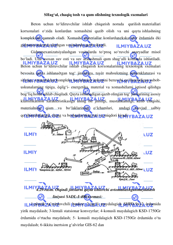  
 
SHag‘al, chaqiq tosh va qum olishning texnologik sxemalari 
Beton uchun to‘ldiruvchilar ishlab chiqarish noruda 
qurilish materiallari 
korxonalari o‘zida konlardan xomashѐni qazib olish va uni qayta ishlashning 
kompleksini qamrab oladi. Xomashѐ materiallar konlardan ekskavator ѐrdamida ѐki 
gidromexanizatsiyalashgan vositalarda qazib olinadi. 
Gidromexanizatsiyalashgan vositalarda to‘proq so‘ruvchi snaryadlar misol 
bo‘ladi. Ular asosan suv osti va suv aralashmali qum shag‘alli konlarda ishlatiladi. 
Beton uchun to‘ldiruvchilar ishlab chiqarish korxonalarining texnologik sxemalari 
bevosita qayta ishlanaѐtgan tog‘ jinslariga, tayѐr mahsulotning nomenklaturasi va 
sifatiga, xomashѐdan kompleks foydalanish imkonini beruvchi qo‘llaniladigan asbob-
uskunalarning tipiga, ѐqilg‘i- energetika, material va xomashѐlarni iqtisod qilishga 
bog‘liq holda ishlab chiqiladi. Qayta ishlanadigan qazib olingan tog‘ jinslarining asosiy 
klassifikatsion xarakteristikasiga uning bir jinsligi, mustahkamligi, kelib chiqishi, 
materialning 
qism 
va 
bo‘laklarining 
o‘lchamlari, 
undagi 
mavjud 
salbiy 
qo‘shimchalar(gil, chang va boshqalar)ning turi va miqdori kiradi. 
 
4.29-rasm. Otqindi jinslarni qayta ishlovchi avtomatlashgan maydalash 
liniyasi SADL-I-400 sxemasi: 
1-plastik ta’minlovchili bunker; 2-jag‘li maydalagich SHPD-9x12 ѐrdamida 
yirik maydalash; 3-lentali statsionar konveyrlar; 4-konusli maydalagich KSD-1750Gr 
ѐrdamida o‘rtacha maydalash; 5- konusli maydalagich KSD-1750Gr ѐrdamida o‘ta 
maydalash; 6-ikkita inertsion g‘alvirlar GIS-62 dan 
