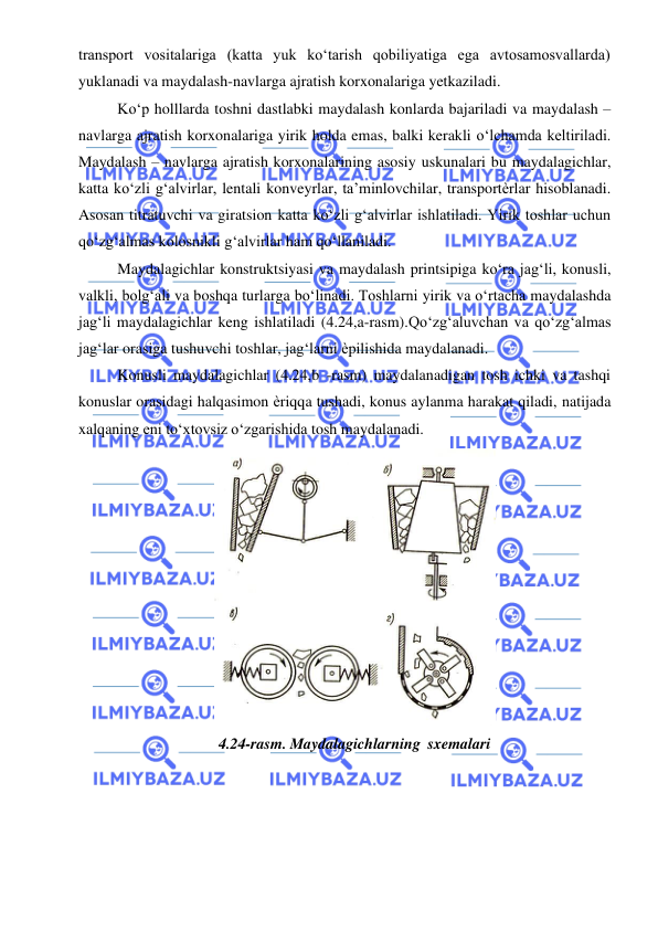  
 
transport vositalariga (katta yuk ko‘tarish qobiliyatiga ega avtosamosvallarda) 
yuklanadi va maydalash-navlarga ajratish korxonalariga yetkaziladi. 
Ko‘p holllarda toshni dastlabki maydalash konlarda bajariladi va maydalash – 
navlarga ajratish korxonalariga yirik holda emas, balki kerakli o‘lchamda keltiriladi. 
Maydalash – navlarga ajratish korxonalarining asosiy uskunalari bu maydalagichlar, 
katta ko‘zli g‘alvirlar, lentali konveyrlar, ta’minlovchilar, transportѐrlar hisoblanadi. 
Asosan titratuvchi va giratsion katta ko‘zli g‘alvirlar ishlatiladi. Yirik toshlar uchun 
qo‘zg‘almas kolosnikli g‘alvirlar ham qo‘llaniladi. 
Maydalagichlar konstruktsiyasi va maydalash printsipiga ko‘ra jag‘li, konusli, 
valkli, bolg‘ali va boshqa turlarga bo‘linadi. Toshlarni yirik va o‘rtacha maydalashda 
jag‘li maydalagichlar keng ishlatiladi (4.24,a-rasm). Qo‘zg‘aluvchan va qo‘zg‘almas 
jag‘lar orasiga tushuvchi toshlar, jag‘larni ѐpilishida maydalanadi. 
Konusli maydalagichlar (4.24,b -rasm) maydalanadigan tosh ichki va tashqi 
konuslar orasidagi halqasimon ѐriqqa tushadi, konus aylanma harakat qiladi, natijada 
xalqaning eni to‘xtovsiz o‘zgarishida tosh maydalanadi. 
4.24-rasm. Maydalagichlarning sxemalari 

