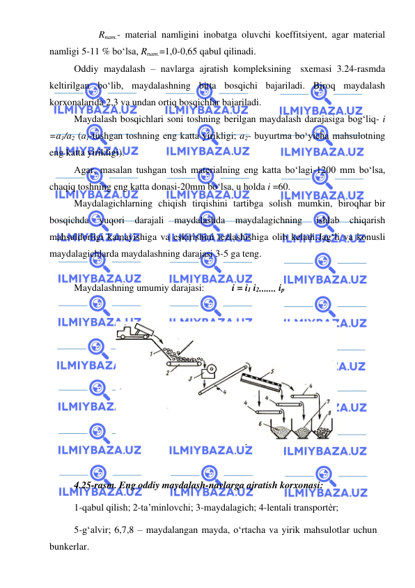  
 
Rnam.- material namligini inobatga oluvchi koeffitsiyent, agar material 
namligi 5-11 % bo‘lsa, Rnam.=1,0-0,65 qabul qilinadi. 
Oddiy maydalash – navlarga ajratish kompleksining sxemasi 3.24-rasmda 
keltirilgan bo‘lib, maydalashning bitta bosqichi bajariladi. Biroq maydalash 
korxonalarida 2,3 va undan ortiq bosqichlar bajariladi. 
Maydalash bosqichlari soni toshning berilgan maydalash darajasiga bog‘liq- i 
=a1/a2 (a1-tushgan toshning eng katta yirikligi; a2- buyurtma bo‘yicha mahsulotning 
eng katta yirikligi). 
Agar, masalan tushgan tosh materialning eng katta bo‘lagi-1200 mm bo‘lsa, 
chaqiq toshning eng katta donasi-20mm bo‘lsa, u holda i =60. 
Maydalagichlarning chiqish tirqishini tartibga solish mumkin, biroq har bir 
bosqichda yuqori darajali maydalashda maydalagichning 
ishlab chiqarish 
mahsuldorligi kamayishiga va eskirishini tezlashishiga olib keladi. Jag‘li va konusli 
maydalagichlarda maydalashning darajasi 3-5 ga teng. 
 
Maydalashning umumiy darajasi: 
i = i1 i2 ....... ip 
 
 
 
4.25-rasm. Eng oddiy maydalash-navlarga ajratish korxonasi: 
1-qabul qilish; 2-ta’minlovchi; 3-maydalagich; 4-lentali transportѐr; 
5-g‘alvir; 6,7,8 – maydalangan mayda, o‘rtacha va yirik mahsulotlar uchun 
bunkerlar. 
