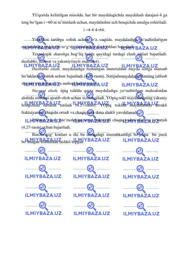  
 
YUqorida keltirilgan misolda, har bir maydalagichda maydalash darajasi-4 ga 
teng bo‘lgan i =60 ni ta’minlash uchun, maydalashni uch bosqichda amalga oshiriladi: 
i =4·4·4=64. 
Yiriklikni tartibga solish uchun, o‘z vaqtida, maydalashga yo‘naltirilaѐtgan 
materialning miqdorini to‘g‘ri ta’minlashda elash ishlari bajariladi. 
Texnologik sharoitga bog‘liq holda quyidagi turdagi elash ishlari bajariladi: 
dastlabki, nazorat va yakuniy(tayѐr mahsulot). 
Dastlabki elash, maydalashga tushaѐtgan materialdan mayda sinfga mansub 
bo‘laklarni ajratish uchun bajariladi (4.26-rasm). Natijada maydalagichlarning ishlash 
sharoiti yaxshilanadi va mahsuldorligi ortadi. 
Nazorat elash, ѐpiq tsiklda qayta maydalashga yo‘naltirilgan mahsulotdan 
alohida sinflarni ajratib olish uchun xizmat qiladi. YOpiq tsikl maydalashning yakuniy 
bosqichida nazarda tutiladi (4.27-rasm). YOpiq tsiklda maydalashda kerakli 
fraktsiyaning chiqishi ortadi va chaqiq tosh dona shakli yaxshilanadi. 
YAkuniy elash, iste’molchiga tovar fraktsiyali chaqiq toshni olish va jo‘natish 
(4.27-rasm) uchun bajariladi. 
Barcha tog‘ konlari u ѐki bu darajadagi mustahkamligi bo‘yicha bir jinsli 
bo‘lmagan toshlardan tashkil topgan. 
