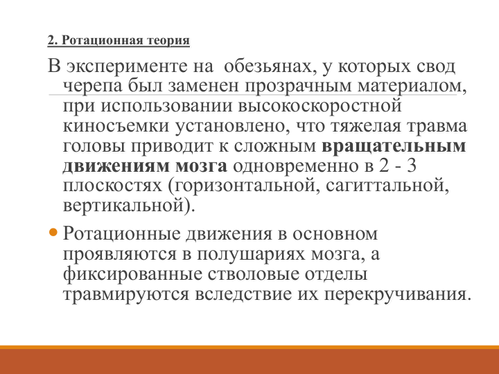 2. Ротационная теория
В эксперименте на  обезьянах, у которых свод 
черепа был заменен прозрачным материалом, 
при использовании высокоскоростной 
киносъемки установлено, что тяжелая травма 
головы приводит к сложным вращательным 
движениям мозга одновременно в 2 - 3 
плоскостях (горизонтальной, сагиттальной, 
вертикальной). 
 Ротационные движения в основном 
проявляются в полушариях мозга, а 
фиксированные стволовые отделы 
травмируются вследствие их перекручивания. 
