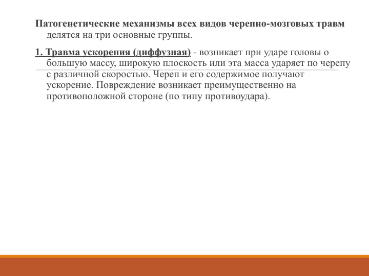 Патогенетические механизмы всех видов черепно-мозговых травм
делятся на три основные группы. 
1. Травма ускорения (диффузная) - возникает при ударе головы о 
большую массу, широкую плоскость или эта масса ударяет по черепу 
с различной скоростью. Череп и его содержимое получают 
ускорение. Повреждение возникает преимущественно на 
противоположной стороне (по типу противоудара). 
