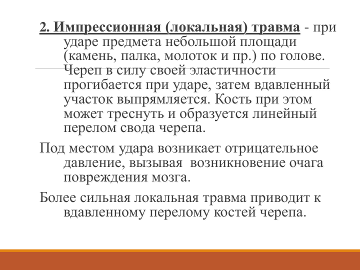 2. Импрессионная (локальная) травма - при 
ударе предмета небольшой площади 
(камень, палка, молоток и пр.) по голове. 
Череп в силу своей эластичности 
прогибается при ударе, затем вдавленный 
участок выпрямляется. Кость при этом 
может треснуть и образуется линейный 
перелом свода черепа.
Под местом удара возникает отрицательное 
давление, вызывая  возникновение очага 
повреждения мозга. 
Более сильная локальная травма приводит к 
вдавленному перелому костей черепа. 
