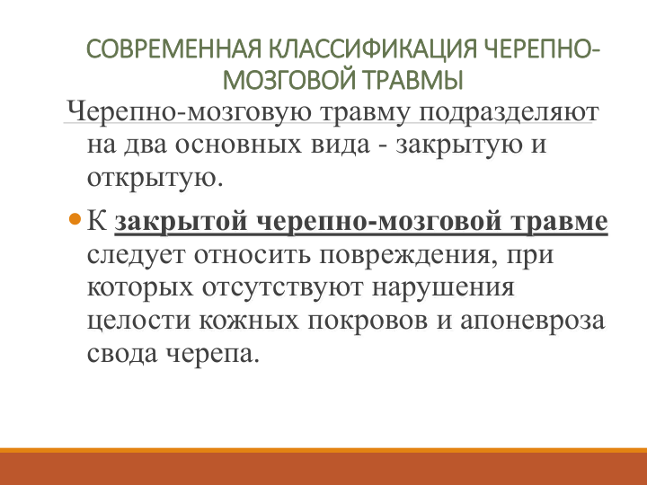 СОВРЕМЕННАЯ КЛАССИФИКАЦИЯ ЧЕРЕПНО-
МОЗГОВОЙ ТРАВМЫ
Черепно-мозговую травму подразделяют 
на два основных вида - закрытую и 
открытую. 
К закрытой черепно-мозговой травме
следует относить повреждения, при 
которых отсутствуют нарушения 
целости кожных покровов и апоневроза
свода черепа. 
