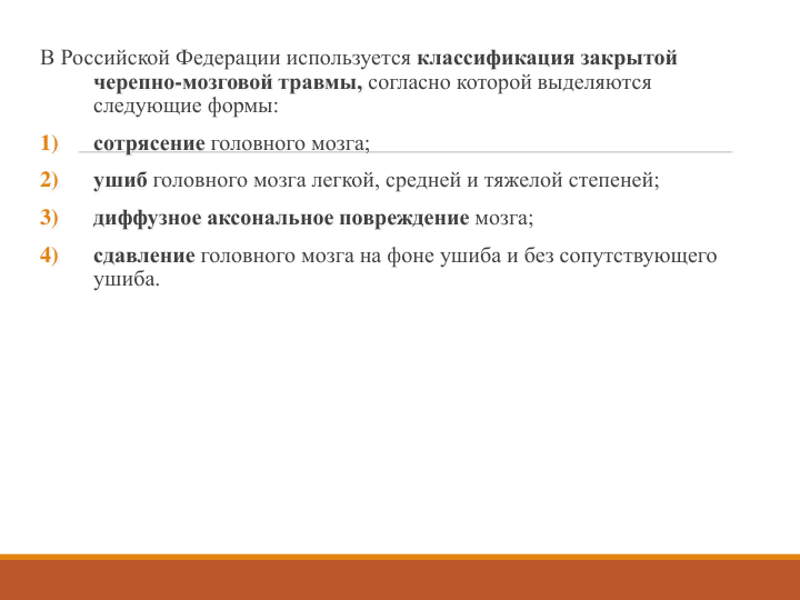 В Российской Федерации используется классификация закрытой 
черепно-мозговой травмы, согласно которой выделяются 
следующие формы:
1)
сотрясение головного мозга;
2)
ушиб головного мозга легкой, средней и тяжелой степеней;
3)
диффузное аксональное повреждение мозга;
4)
сдавление головного мозга на фоне ушиба и без сопутствующего 
ушиба. 
