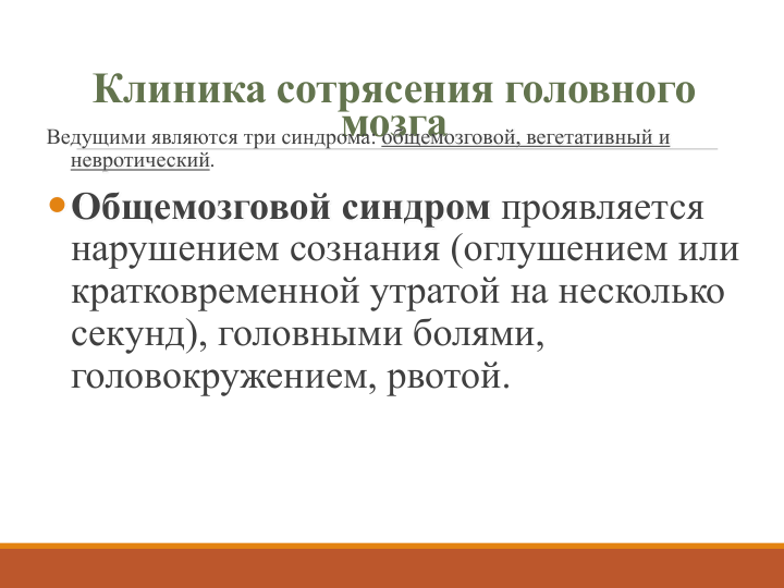 Клиника сотрясения головного 
мозга
Ведущими являются три синдрома: общемозговой, вегетативный и 
невротический. 
Общемозговой синдром проявляется 
нарушением сознания (оглушением или 
кратковременной утратой на несколько 
секунд), головными болями, 
головокружением, рвотой. 
