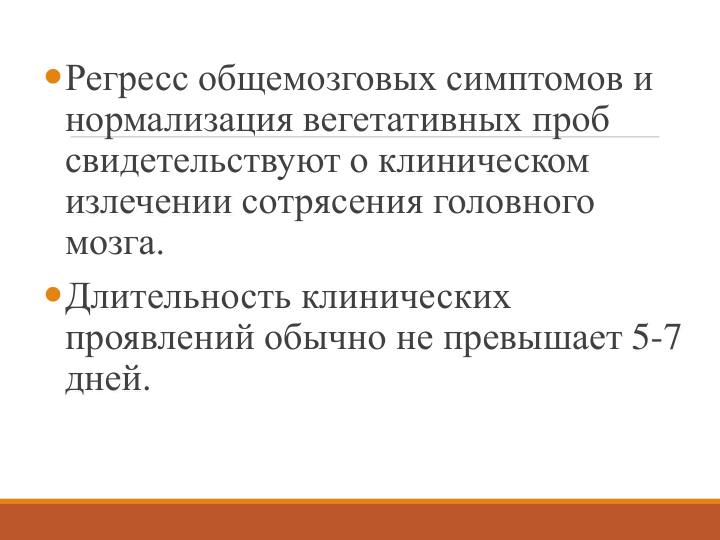 Регресс общемозговых симптомов и 
нормализация вегетативных проб 
свидетельствуют о клиническом 
излечении сотрясения головного 
мозга.
Длительность клинических 
проявлений обычно не превышает 5-7 
дней. 
