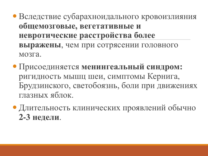  Вследствие субарахноидального кровоизлияния 
общемозговые, вегетативные и 
невротические расстройства более 
выражены, чем при сотрясении головного 
мозга. 
 Присоединяется менингеальный синдром:
ригидность мышц шеи, симптомы Кернига, 
Брудзинского, светобоязнь, боли при движениях 
глазных яблок.
 Длительность клинических проявлений обычно 
2-3 недели.
