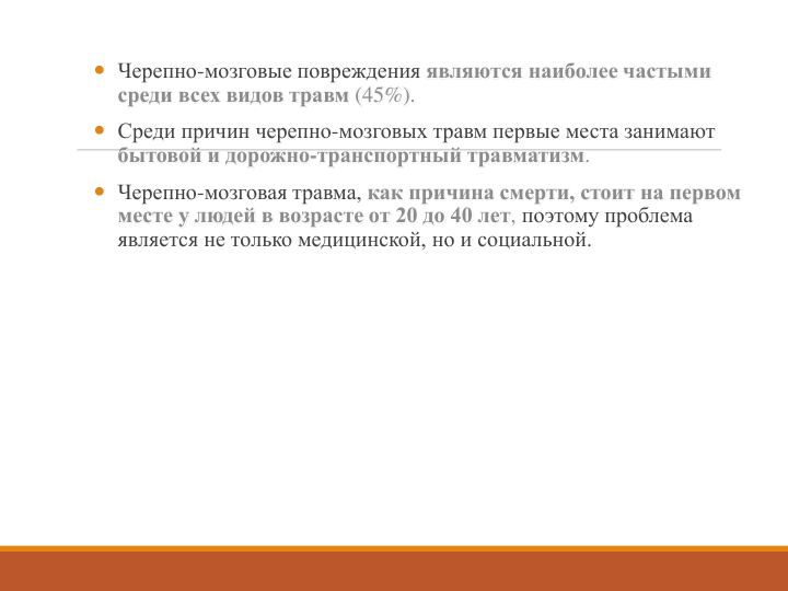 Черепно-мозговые повреждения являются наиболее частыми 
среди всех видов травм (45%).
 Среди причин черепно-мозговых травм первые места занимают 
бытовой и дорожно-транспортный травматизм.
 Черепно-мозговая травма, как причина смерти, стоит на первом 
месте у людей в возрасте от 20 до 40 лет, поэтому проблема 
является не только медицинской, но и социальной. 
