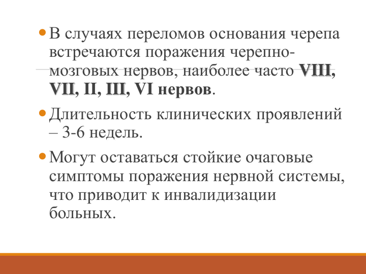 В случаях переломов основания черепа 
встречаются поражения черепно-
мозговых нервов, наиболее часто VIII, 
VII, II, III, VI нервов. 
Длительность клинических проявлений 
– 3-6 недель. 
Могут оставаться стойкие очаговые 
симптомы поражения нервной системы, 
что приводит к инвалидизации
больных.
