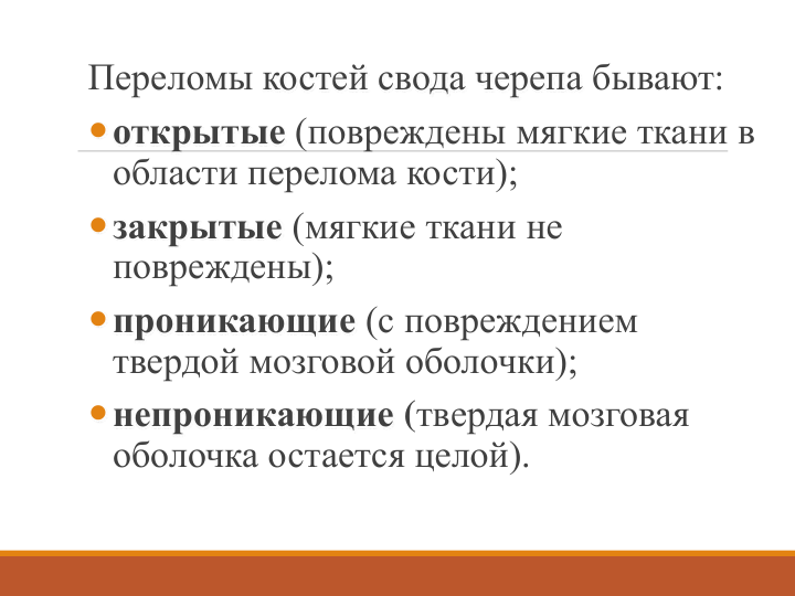 Переломы костей свода черепа бывают: 
открытые (повреждены мягкие ткани в 
области перелома кости);
закрытые (мягкие ткани не 
повреждены); 
проникающие (с повреждением 
твердой мозговой оболочки);
непроникающие (твердая мозговая 
оболочка остается целой). 
