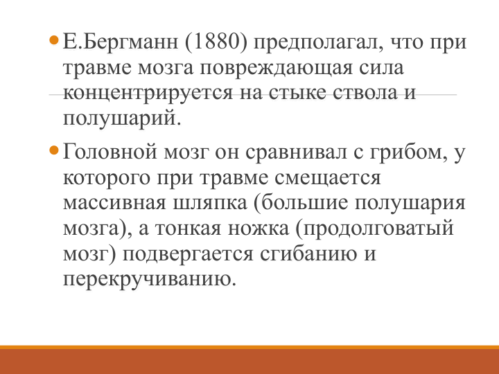 E.Бергманн (1880) предполагал, что при 
травме мозга повреждающая сила 
концентрируется на стыке ствола и 
полушарий. 
Головной мозг он сравнивал с грибом, у 
которого при травме смещается 
массивная шляпка (большие полушария 
мозга), а тонкая ножка (продолговатый 
мозг) подвергается сгибанию и 
перекручиванию. 
