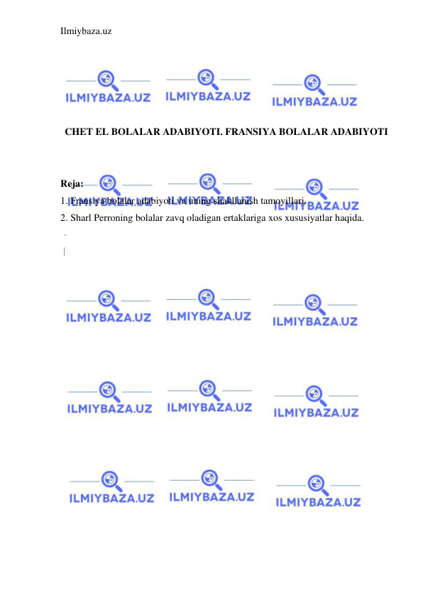 Ilmiybaza.uz 
 
 
 
 
 
 
CHET EL BOLALAR ADABIYOTI. FRANSIYA BOLALAR ADABIYOTI 
 
 
Reja: 
1. Fransiya bolalar adabiyoti va uning shakllanish tamoyillari.  
2. Sharl Perroning bolalar zavq oladigan ertaklariga xos xususiyatlar haqida. 
 
 
 
 
 
 
 
 
 
 
 
 
 
 
 
 
 
 
 
