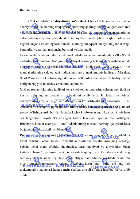 Ilmiybaza.uz 
 
 
Chet el bolalar adabiyotining an’analari. Chet el bolalar adabiyoti jahon 
adabiyoti sifatida ularning xalq og‘zaki ijodi, eng qadimgi adabiy yodgorliklari, mif 
va afsonalar, qo‘shiqlar bilan chambarchas bog‘liqligi, bunday ijod namunalarining 
axloqiy-tarbiyaviy mohiyati, didaktik tamoyillari hamda jahon xalqlari bolalariga 
bag‘ishlangan asarlarning tasniflanishi, ularning taraqqiyot tamoyillari, janrlar rang- 
barangligi yuzasidan tushuncha bеrishni ko‘zda tutadi.  
Jahon bolalar adabiyoti, dastlab, didaktik adadbiyot namunasi sifatida XVII - XVIII 
asrlarda paydo bo‘lgan. So‘ngra, bu adabiyot o‘zining betakror ko‘rinishlari orqali 
dunyoga 
tanildi. 
Barcha 
xalqlar 
bolalar 
ijodkorlari, 
eng 
avvalo, 
o‘z 
mamlakatlarining xalq og‘zaki ijodiga murojaat qilgani umumiy hodisadir. Masalan, 
Sharl Perro kichik kitobxonlarga dastavval, folklordan oziqlangan va badiiy sayqal 
berilgan eng yaxshi adabiy ertaklarni taqdim etdi.  
XIX asr romantiklarining faoliyati keng kitobxonlar ommasiga xalq og‘zaki ijodi va 
har bir xalqning milliy-adabiy manbaalarini ochib berdi. Jumladan, bu bolalar 
adabiyotining rivojlanishiga ham o‘z ta’sirini ko‘rsatib, aka-uka Grimmlar, H. K. 
Andersen va boshqa ko‘pgina ijodkorlarning adabiy hamda xalq ertaklari to‘plamlari 
paydo bo‘lishiga turtki bo‘ldi. Natijada, kichik kitobxonlar endilikda ham kitob, ham 
o‘z tengqurlari hayoti aks ettirilgan badiiy tasvirlarni qo‘liga ola boshlagan. 
Binobarin, bolalar adabiyoti “katta” adabiyotning mustaqil tarmog‘iga aylanishida 
bu jarayon muhim omil hisoblanadi.  
Romantizm insonning ruhiy rivojlanishdagi o‘z-o‘zini anglash davri – bolalikda 
kashf etilishini ochib berdi. Romantiklar asarlarida bolalik insonning o‘zidagi 
bebaho ichki olam sifatida, shuningdek, teran mohiyati va ajoyibotlari bilan 
kattalarni ham o‘ziga rom etuvchi davr tarzida talqin qilinadi. Kattalik esa xuddi eng 
samimiy va bolalarcha beg‘uborlik tark etilgan davr sifatida yoritiladi. Shuni tan 
olish kerakki, romantizm nafaqat bolalikni kashf etdi, balki uni eng sof 
mukammallik namunasi hamda mehr-shafqat timsoli sifatida insonga meros qilib 
qoldirdi.  
