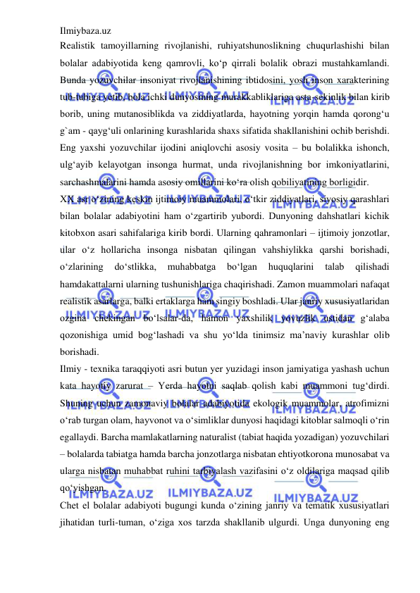 Ilmiybaza.uz 
 
Realistik tamoyillarning rivojlanishi, ruhiyatshunoslikning chuqurlashishi bilan 
bolalar adabiyotida keng qamrovli, ko‘p qirrali bolalik obrazi mustahkamlandi. 
Bunda yozuvchilar insoniyat rivojlanishining ibtidosini, yosh inson xarakterining 
tub-tubiga yetib, bola ichki dunyosining murakkabliklariga asta-sekinlik bilan kirib 
borib, uning mutanosiblikda va ziddiyatlarda, hayotning yorqin hamda qorong‘u 
g`am - qayg‘uli onlarining kurashlarida shaxs sifatida shakllanishini ochib berishdi. 
Eng yaxshi yozuvchilar ijodini aniqlovchi asosiy vosita – bu bolalikka ishonch, 
ulg‘ayib kelayotgan insonga hurmat, unda rivojlanishning bor imkoniyatlarini, 
sarchashmalarini hamda asosiy omillarini ko‘ra olish qobiliyatining borligidir.  
XX asr o‘zining keskin ijtimoiy muammolari, o‘tkir ziddiyatlari, siyosiy qarashlari 
bilan bolalar adabiyotini ham o‘zgartirib yubordi. Dunyoning dahshatlari kichik 
kitobxon asari sahifalariga kirib bordi. Ularning qahramonlari – ijtimoiy jonzotlar, 
ular o‘z hollaricha insonga nisbatan qilingan vahshiylikka qarshi borishadi, 
o‘zlarining 
do‘stlikka, 
muhabbatga 
bo‘lgan 
huquqlarini 
talab 
qilishadi 
hamdakattalarni ularning tushunishlariga chaqirishadi. Zamon muammolari nafaqat 
realistik asarlarga, balki ertaklarga ham singiy boshladi. Ular janriy xususiyatlaridan 
ozgina chekingan bo‘lsalar-da, hamon yaxshilik yovuzlik ustidan g‘alaba 
qozonishiga umid bog‘lashadi va shu yo‘lda tinimsiz ma’naviy kurashlar olib 
borishadi.  
Ilmiy - texnika taraqqiyoti asri butun yer yuzidagi inson jamiyatiga yashash uchun 
kata hayotiy zarurat – Yerda hayotni saqlab qolish kabi muammoni tug‘dirdi. 
Shuning uchun zamonaviy bolalar adabiyotida ekologik muammolar, atrofimizni 
o‘rab turgan olam, hayvonot va o‘simliklar dunyosi haqidagi kitoblar salmoqli o‘rin 
egallaydi. Barcha mamlakatlarning naturalist (tabiat haqida yozadigan) yozuvchilari 
– bolalarda tabiatga hamda barcha jonzotlarga nisbatan ehtiyotkorona munosabat va 
ularga nisbatan muhabbat ruhini tarbiyalash vazifasini o‘z oldilariga maqsad qilib 
qo‘yishgan.  
Chet el bolalar adabiyoti bugungi kunda o‘zining janriy va tematik xususiyatlari 
jihatidan turli-tuman, o‘ziga xos tarzda shakllanib ulgurdi. Unga dunyoning eng 
