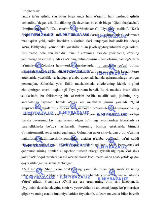 Ilmiybaza.uz 
 
tarzda ta’sir qilish, shu bilan birga unga ham o‘rgatib, ham xushnud qilishi 
uchundir...”degan edi. Bolalikning ilk davridan boshlab bizga “Qizil shapkacha”, 
“Jimjimaloq bola”, “Zolushka”, “Etikli Mushukcha”, “Uyqudagi malika”, “Ko‘k 
Soqol” kabi ertaklar ma’lum. Bir xil ertaklarning qahramonlari odamxo‘r 
maxluqdan yoki, zolim bo‘ridan o‘zlarinio‘zlari qutqargan bolalardir.Bu odatga 
ko‘ra, Bibliyadagi yomonlikka yaxshilik bilan javob qaytarganIosifni esga soladi. 
Jimjimaloq bola shu kabidir; muallif ertakning oxirida yozishicha, o‘zining 
yaqinlariga yaxshilik qiladi va o‘zining butun oilasini – ham otasini, ham og‘alarini 
ta’minlaydi. Zolushka ham xuddi shundaylardan, u qanchalar go‘zal bo‘lsa, 
shunchalar oqko‘ngil hamdir; u o‘gay opalarinio‘zi bilan saroyga olib ketadi. Perro 
ertaklarida yaxshilik va haqiqat g‘alaba qozonadi hamda qahramonlarga sehrgar 
personajlar, Zolushka yoki Etikli mushukchada etikdo‘zning kichik o‘g‘lini 
cho‘qintirgan onasi - oqko‘ngil Feya yordam beradi. Bo‘ri, mushuk inson tilida 
so‘zlashadi, bu folklorning bir ko‘rinishi bo‘lib, muallif xalq ijodining boy 
an’analariga tayanadi hamda o‘ziga xos mualliflik janrini yaratadi. “Qizil 
shapkacha” ertagida tipik folklor asos namoyon bo‘ladi: bu qizil Shapkachaning 
buvisiga etayotgan narsasi (“pirojok nesu da gorshochek masla”), savollaridagi 
hamda buvisining kiyimiga kiyinib olgan bo‘rining javoblaridagi takrorlash va 
parallelliklarda ko‘zga tashlanadi. Perroning boshqa ertaklarida birinchi 
o‘rinniromantik sevgi tarixi egallagan. Qahramon qator sinovlardan o‘tib, o‘zining 
mukofotini oladi: yaxshilikyomonlikni ustidan g‘alaba qozonadi, ya’ni xuddi 
“Uyqudagi malika” yoki “Ko‘k Soqol” ertaklaridagi kabi. Sharl Perro ertaklari 
qahramonlarining nomlari allaqachon turdosh otlarga aylanib ulgurgan. Zolushka 
yoki Ko‘k Soqol tarixlari har xil ko‘rinishlarda ko‘p marta jahon adabiyotida qayta-
qayta ishlangan va sahnalashtirilgan.  
XVII asr oxiri Sharl Perro ertaklarining yaratilishi bilan belgilanadi va uning 
ertaklari fransuz adabiy ertaklarining eng zo‘r hamda yorqin namunalari sifatida 
e’tirof etiladi. Fransiyada XVIII asr esa ertaklarning oltin asri hisoblanadi. 
Uyg‘onish davrida talaygina shoir va yozuvchilar bu universal janrga ko‘p murojaat 
qilgan va uning estetik imkoniyatlaridan foydalanib, dolzarb mavzular bilan boyitib 
