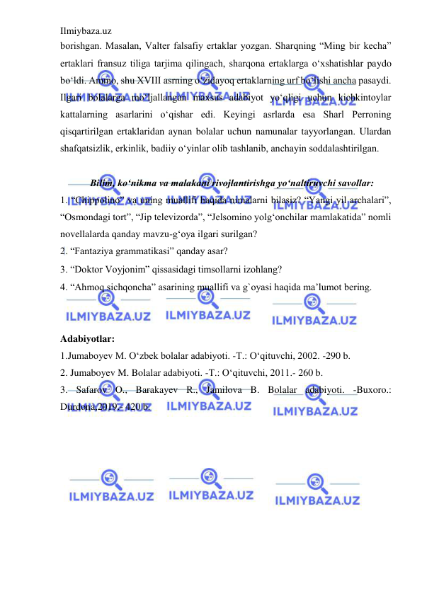 Ilmiybaza.uz 
 
borishgan. Masalan, Valter falsafiy ertaklar yozgan. Sharqning “Ming bir kecha” 
ertaklari fransuz tiliga tarjima qilingach, sharqona ertaklarga o‘xshatishlar paydo 
bo‘ldi. Ammo, shu XVIII asrning o‘zidayoq ertaklarning urf bo‘lishi ancha pasaydi. 
Ilgari bolalarga mo‘ljallangan maxsus adabiyot yo‘qligi uchun kichkintoylar 
kattalarning asarlarini o‘qishar edi. Keyingi asrlarda esa Sharl Perroning 
qisqartirilgan ertaklaridan aynan bolalar uchun namunalar tayyorlangan. Ulardan 
shafqatsizlik, erkinlik, badiiy o‘yinlar olib tashlanib, anchayin soddalashtirilgan.  
 
            Bilim, ko‘nikma va malakani rivojlantirishga yo‘naltiruvchi savollar:  
1. “Chippolino” va uning muallifi haqida nimalarni bilasiz? “Yangi yil archalari”, 
“Osmondagi tort”, “Jip televizorda”, “Jelsomino yolg‘onchilar mamlakatida” nomli 
novellalarda qanday mavzu-g‘oya ilgari surilgan?  
2. “Fantaziya grammatikasi” qanday asar?  
3. “Doktor Voyjonim” qissasidagi timsollarni izohlang?  
4. “Ahmoq sichqoncha” asarining muallifi va g`oyasi haqida ma’lumot bering.  
 
 
Adabiyotlar: 
 
1.Jumaboyev M. O‘zbek bolalar adabiyoti. -T.: O‘qituvchi, 2002. -290 b. 
2. Jumaboyev M. Bolalar adabiyoti. -T.: O‘qituvchi, 2011.- 260 b.  
3. Safarov O., Barakayev R., Jamilova B. Bolalar adabiyoti. -Buxoro.: 
Durdona,2019.- 420 b. 
