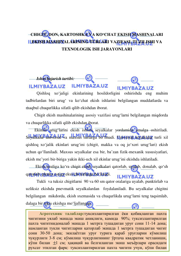  
 
6 
 
 
CHIGIT, DON, KARTOSHKA VA KO‘CHAT EKISH MASHINALARI 
EKISH MASHINALARINING TURLARI VAZIFASI, TUZILISHI VA 
TEXNOLOGIK ISH JARAYONLARI 
 
 
 
Ishni bajarish tartibi: 
 
Qishloq xo‘jaligi ekinlarining hosildorligini oshirishda eng muhim 
tadbirlardan biri urug‘ va ko‘chat ekish ishlarini belgilangan muddatlarda va 
maqbul chuqurlikka sifatli qilib ekishdan iborat. 
Chigit ekish mashinalarining asosiy vazifasi urug‘larni belgilangan miqdorda 
va chuqurlikka sifatli qilib ekishdan iborat.  
Ekinlar urug‘larini ekish ishlari seyalkalar yordamida amalga oshiriladi. 
Seyalkalar universal va maxsus turlarga bo‘linadi. Universal seyalkalar turli xil 
qishloq xo‘jalik ekinlari urug‘ini (chigit, makka va oq jo‘xori urug‘lari) ekish 
uchun qo‘llaniladi. Maxsus seyalkalar esa bir, ba’zan fizik-mexanik xususiyatlari, 
ekish me’yori bir-biriga yakin ikki-uch xil ekinlar urug‘ini ekishda ishlatiladi. 
 Ekish usuliga ko‘ra chigit ekish seyalkalari qatorlab, uyalab, donalab, qo‘sh 
qatorlab, plenka ostiga ekuvchi turlarga bo‘linadi. 
 Tukli  va tuksiz chigitlarni  90 va 60 sm qator oralariga uyalab, punktirlab va 
uzliksiz ekishda pnevmatik seyalkalardan  foydalaniladi. Bu seyalkalar chigitni  
belgilangan  mikdorda, ekish sxemasida va chuqurlikda urug‘larni teng taqsimlab, 
dalaga bir tekis ekishga mo‘ljallangan.  
 
 
 
Агротехник талаблар:туксизлантирилган ёки қобиқланган пахта 
чигитини уялаб экишда экиш аниқлиги, камида  90%; туксизлантирилган 
пахта чигитнидоналаб экишда 1 метрга тушадиган уруғ сони 11-14 дона; 
намланган тукли чигитларни қаторлаб экишда 1 метрга тушадиган чигит 
сони 30-50 дона; экилаётган уруғ турига қараб уруғларни кўмилиш 
чуқурлиги 3-8 см; кўмилиш чуқурлигининг ўртача квадратик четланиши, 
кўпи билан 
1 см; ҳақиқий ва белгиланган экиш меъёрлари орасидаги 
рухсат этилган фарқ: туксизлантирилган пахта чигити учун, кўпи билан 
10%; тукли пахта чигити учун, кўпи билан 15%; асосий қатор ораларининг 
б
б
ф
б
