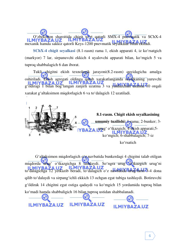  
 
6 
 
 
O‘zbekiston sharoitida chigit to‘rt qatorli SMX-4 pnevmatik va SChX-4 
mexanik hamda sakkiz qatorli Keys-1200 pnevmatik seyalkalar bilan ekiladi.  
SChX-4 chigit seyalkasi (8.1-rasm) rama 1, ekish apparati 4, iz ko‘rsatgich 
(markyor) 7 lar, sirpanuvchi ekkich 4 uyalovchi apparati bilan, ko‘mgich 5 va 
tuproq shabbalagich 6 dan iborat.  
Tukli chigitni ekish texnologik jarayoni(8.2-rasm) quyidagicha amalga 
oshiriladi. Ekish agregati oldinga qarab xarakatlanganda seyalkaning yuruvchi 
g‘ildiragi 1 bilan bog‘langan zanjirli uzatma 3 va yulduzchali uzatma 10 orqali 
xarakat g‘altaksimon miqdorlagich 6 va to‘dalagich 12 uzatiladi. 
 
 
 
 
8.1-rasm. Chigit ekish seyalkasining 
umumiy tuzilishi: 1-rama; 2-bunker; 3-
urug‘ o‘tkazgich; 4-ekish apparati;5- 
ko‘mgich; 6-shabbalagich; 7-iz 
ko‘rsatich 
 
 
G‘altaksimon miqdorlagich o‘z navbatida bunkerdagi 4 chigitni talab etilgan 
miqdorda urug‘ o‘tkazgichga 8 tashlaydi. So‘ngra urug‘ o‘tkazgich urug‘ni 
to‘dalagichga 12 yetkazib beradi, to‘dalagich o‘z navbatida urug‘larni 3-4 dona 
qilib to‘dalaydi va sirpang‘ichli ekkich 13 ochgan egat tubiga tashlaydi. Botiruvchi 
g‘ildirak 14 chigitni egat ostiga qadaydi va ko‘mgich 15 yordamida tuproq bilan 
ko‘madi hamda shabbaligich 16 bilan tuproq ustidan shabbalanadi.  
