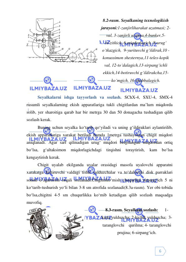  
 
6 
 
8.2-rasm. Seyalkaning texnologikish 
jarayoni:1-zanjirliharakat uzatmasi; 2-
val, 3-zanjirli uzatma,4-bunker,5-
to‘zitkich, 6-miqdorlagich, 8-urug‘ 
o‘tkazgich,  9-yurituvchi g‘ildirak,10 - 
konussimon shesternya,11-teles-kopik 
val, 12-to‘dalagich,13-sirpang‘ichli 
ekkich,14-botiruvchi g‘ildirakcha,15-
ko‘mgich, 16-shabbalagich. 
 
 
Seyalkalarni ishga tayyorlash va sozlash. SChX-4, SXU-4, SMX-4 
rusumli seyalkalarning ekish apparatlariga tukli chigitlardan ma’lum miqdorda 
solib, yer sharoitiga qarab har bir metrga 30 dan 50 donagacha tushadigan qilib 
sozlash kerak.  
Buning uchun seyalka ko‘tarib qo‘yiladi va uning g‘ildiraklari aylantirilib, 
ekish apparatlariga xarakat beriladi hamda 1metrga tushayotgan chigit miqdori 
aniqlanadi. Agar sarf qilinadigan urug‘ miqdori belgilangan miqdordan ortiq 
bo‘lsa, 
g‘altaksimon 
miqdorlagichdagi 
tirqishni 
toraytirish, 
kam 
bo‘lsa 
kengaytirish kerak. 
 
Chigit uyalab ekilganda uyalar orasidagi masofa uyalovchi apparatni 
xarakatga keltiruvchi valdagi tishli yulduzchalar va to‘dalovchi disk parraklari 
sonini o‘zgartirish orqali sozlanadi.Chigitniko‘mish chuqurligi sirpang‘ich 5 ni 
ko‘tarib-tushurish yo‘li bilan 3-8 sm atrofida sozlanadi(8.3a-rasm). Yer obi-tobida 
bo‘lsa,chigitni 4-5 sm chuqurlikka ko‘mib ketadigan qilib sozlash maqsadga 
muvofiq. 
 
8.3-rasm. Seyalkani sozlash:      1- 
katta yulduzcha; 2-kichik yulduzcha;  3-
taranglovchi    qurilma; 4- taranglovchi 
prujina; 6-sirpang‘ich. 
