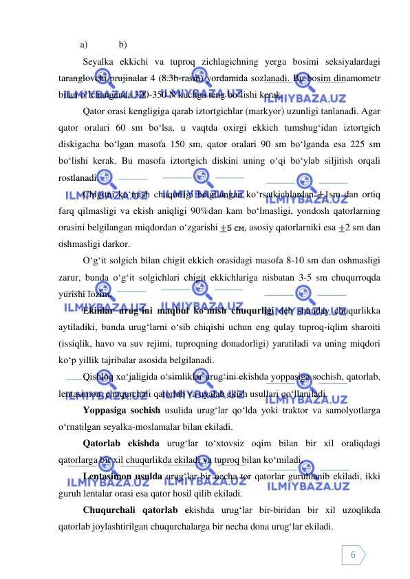  
 
6 
         a)             b)  
 
Seyalka ekkichi va tuproq zichlagichning yerga bosimi seksiyalardagi 
taranglovchi prujinalar 4 (8.3b-rasm) yordamida sozlanadi. Bu bosim dinamometr 
bilan o‘lchanganda 300-350 N kuchga teng bo‘lishi kerak. 
Qator orasi kengligiga qarab iztortgichlar (markyor) uzunligi tanlanadi. Agar 
qator oralari 60 sm bo‘lsa, u vaqtda oxirgi ekkich tumshug‘idan iztortgich 
diskigacha bo‘lgan masofa 150 sm, qator oralari 90 sm bo‘lganda esa 225 sm 
bo‘lishi kerak. Bu masofa iztortgich diskini uning o‘qi bo‘ylab siljitish orqali 
rostlanadi. 
 
Chigitni ko‘mish chuqurligi belgilangan ko‘rsatkichlardan 
1sm dan ortiq 
farq qilmasligi va ekish aniqligi 90%dan kam bo‘lmasligi, yondosh qatorlarning 
orasini belgilangan miqdordan o‘zgarishi 
, asosiy qatorlarniki esa 2 sm dan 
oshmasligi darkor. 
O‘g‘it solgich bilan chigit ekkich orasidagi masofa 8-10 sm dan oshmasligi 
zarur, bunda o‘g‘it solgichlari chigit ekkichlariga nisbatan 3-5 sm chuqurroqda 
yurishi lozim. 
 
Ekinlar urug‘ini maqbul ko‘mish chuqurligi deb shunday chuqurlikka 
aytiladiki, bunda urug‘larni o‘sib chiqishi uchun eng qulay tuproq-iqlim sharoiti 
(issiqlik, havo va suv rejimi, tuproqning donadorligi) yaratiladi va uning miqdori 
ko‘p yillik tajribalar asosida belgilanadi.  
Qishloq xo‘jaligida o‘simliklar urug‘ini ekishda yoppasiga sochish, qatorlab, 
lentasimon, chuqurchali qatorlab va uyalab ekish usullari qo‘llaniladi.  
Yoppasiga sochish usulida urug‘lar qo‘lda yoki traktor va samolyotlarga 
o‘rnatilgan seyalka-moslamalar bilan ekiladi. 
Qatorlab ekishda urug‘lar to‘xtovsiz oqim bilan bir xil oraliqdagi 
qatorlarga bir xil chuqurlikda ekiladi va tuproq bilan ko‘miladi. 
Lentasimon usulda urug‘lar bir necha tor qatorlar guruhlanib ekiladi, ikki 
guruh lentalar orasi esa qator hosil qilib ekiladi. 
Chuqurchali qatorlab ekishda urug‘lar bir-biridan bir xil uzoqlikda 
qatorlab joylashtirilgan chuqurchalarga bir necha dona urug‘lar ekiladi. 
