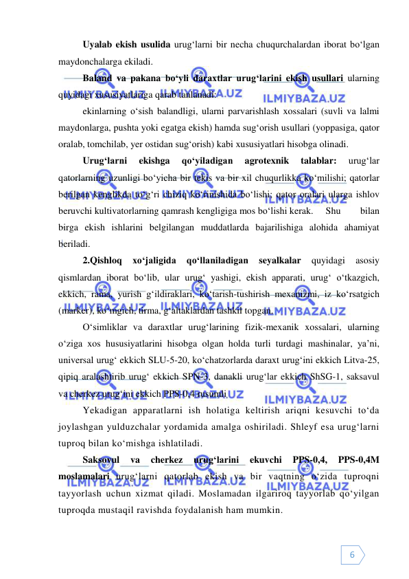  
 
6 
Uyalab ekish usulida urug‘larni bir necha chuqurchalardan iborat bo‘lgan 
maydonchalarga ekiladi.  
Baland va pakana bo‘yli daraxtlar urug‘larini ekish usullari ularning 
quyidagi xususiyatlariga qarab tanlanadi:  
ekinlarning o‘sish balandligi, ularni parvarishlash xossalari (suvli va lalmi 
maydonlarga, pushta yoki egatga ekish) hamda sug‘orish usullari (yoppasiga, qator 
oralab, tomchilab, yer ostidan sug‘orish) kabi xususiyatlari hisobga olinadi. 
Urug‘larni 
ekishga 
qo‘yiladigan 
agrotexnik 
talablar: 
urug‘lar 
qatorlarning uzunligi bo‘yicha bir tekis va bir xil chuqurlikka ko‘milishi; qatorlar 
berilgan kenglikda to‘g‘ri chiziq ko‘rinishida bo‘lishi; qator oralari ularga ishlov 
beruvchi kultivatorlarning qamrash kengligiga mos bo‘lishi kerak.  Shu 
bilan 
birga ekish ishlarini belgilangan muddatlarda bajarilishiga alohida ahamiyat 
beriladi. 
2.Qishloq 
xo‘jaligida 
qo‘llaniladigan 
seyalkalar 
quyidagi 
asosiy 
qismlardan iborat bo‘lib, ular urug‘ yashigi, ekish apparati, urug‘ o‘tkazgich, 
ekkich, rama, yurish g‘ildiraklari, ko‘tarish-tushirish mexanizmi, iz ko‘rsatgich 
(marker), ko‘mgich, tirma, g‘altaklardan tashkil topgan. 
O‘simliklar va daraxtlar urug‘larining fizik-mexanik xossalari, ularning 
o‘ziga xos hususiyatlarini hisobga olgan holda turli turdagi mashinalar, ya’ni, 
universal urug‘ ekkich SLU-5-20, ko‘chatzorlarda daraxt urug‘ini ekkich Litva-25, 
qipiq aralashtirib urug‘ ekkich SPN-3, danakli urug‘lar ekkich ShSG-1, saksavul 
va cherkez urug‘ini ekkich PPS-0,4 rusumli  
Yekadigan apparatlarni ish holatiga keltirish ariqni kesuvchi to‘da 
joylashgan yulduzchalar yordamida amalga oshiriladi. Shleyf esa urug‘larni 
tuproq bilan ko‘mishga ishlatiladi.  
Saksovul 
va 
cherkez 
urug‘larini 
ekuvchi 
PPS-0,4, 
PPS-0,4M 
moslamalari urug‘larni qatorlab ekish va bir vaqtning o‘zida tuproqni 
tayyorlash uchun xizmat qiladi. Moslamadan ilgariroq tayyorlab qo‘yilgan 
tuproqda mustaqil ravishda foydalanish ham mumkin.  
