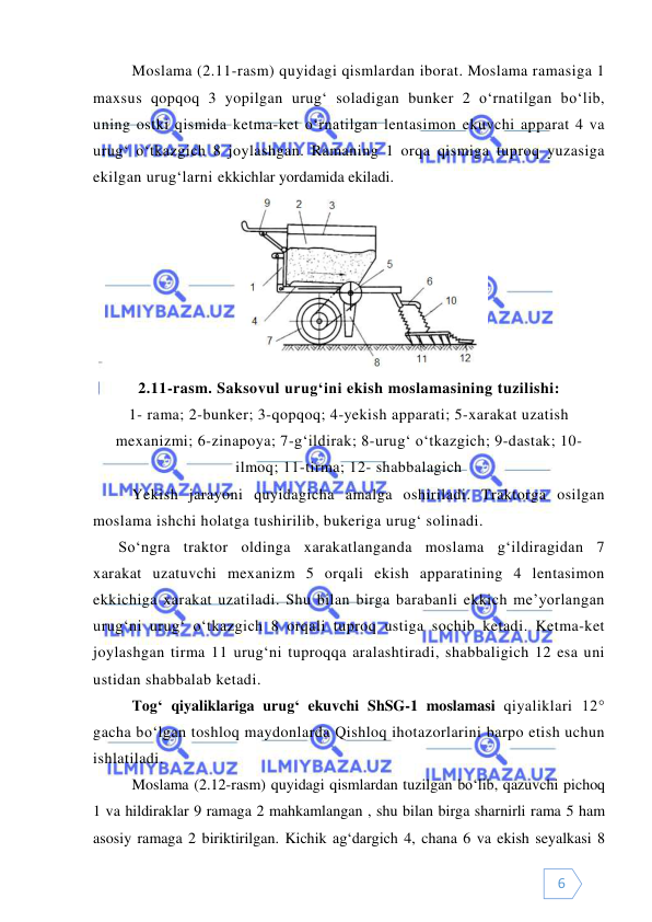  
 
6 
Moslama (2.11-rasm) quyidagi qismlardan iborat. Moslama ramasiga 1 
maxsus qopqoq 3 yopilgan urug‘ soladigan bunker 2 o‘rnatilgan bo‘lib, 
uning ostki qismida ketma-ket o‘rnatilgan lentasimon ekuvchi apparat 4 va 
urug‘ o‘tkazgich 8 joylashgan. Ramaning 1 orqa qismiga tuproq yuzasiga 
ekilgan urug‘larni ekkichlar yordamida ekiladi.  
 
2.11-rasm. Saksovul urug‘ini ekish moslamasining tuzilishi: 
1- rama; 2-bunker; 3-qopqoq; 4-yekish apparati; 5-xarakat uzatish 
mexanizmi; 6-zinapoya; 7-g‘ildirak; 8-urug‘ o‘tkazgich; 9-dastak; 10- 
ilmoq; 11-tirma; 12- shabbalagich 
Yekish jarayoni quyidagicha amalga oshiriladi. Traktorga osilgan 
moslama ishchi holatga tushirilib, bukeriga urug‘ solinadi. 
So‘ngra traktor oldinga xarakatlanganda moslama g‘ildiragidan 7 
xarakat uzatuvchi mexanizm 5 orqali ekish apparatining 4 lentasimon 
ekkichiga xarakat uzatiladi. Shu bilan birga barabanli ekkich me’yorlangan 
urug‘ni urug‘ o‘tkazgich 8 orqali tuproq ustiga sochib ketadi. Ketma-ket 
joylashgan tirma 11 urug‘ni tuproqqa aralashtiradi, shabbaligich 12 esa uni 
ustidan shabbalab ketadi. 
Tog‘ qiyaliklariga urug‘ ekuvchi ShSG-1 moslamasi qiyaliklari 12° 
gacha bo‘lgan toshloq maydonlarda Qishloq ihotazorlarini barpo etish uchun 
ishlatiladi. 
 
Moslama (2.12-rasm) quyidagi qismlardan tuzilgan bo‘lib, qazuvchi pichoq 
1 va hildiraklar 9 ramaga 2 mahkamlangan , shu bilan birga sharnirli rama 5 ham 
asosiy ramaga 2 biriktirilgan. Kichik ag‘dargich 4, chana 6 va ekish seyalkasi 8 
