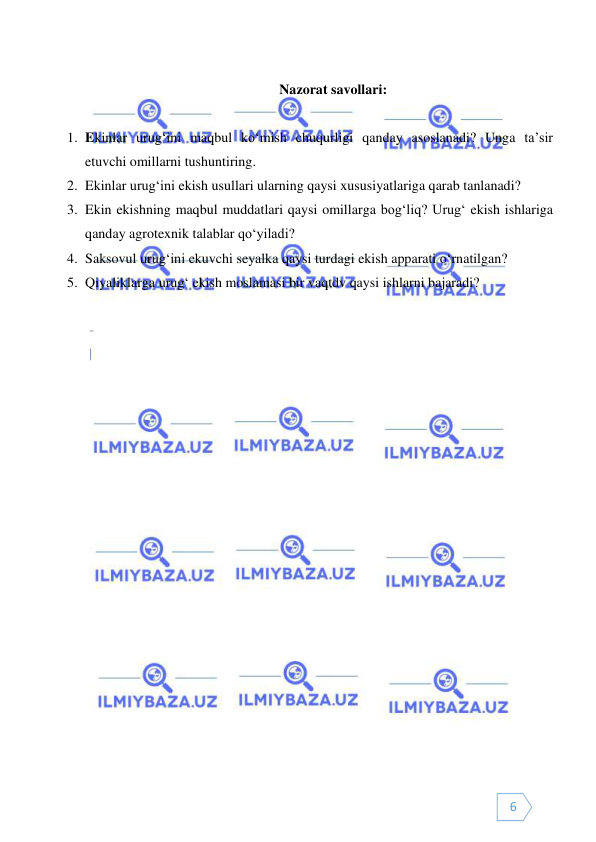  
 
6 
 
Nazorat savollari: 
 
1. Ekinlar urug‘ini maqbul ko‘mish chuqurligi qanday asoslanadi? Unga ta’sir 
etuvchi omillarni tushuntiring. 
2. Ekinlar urug‘ini ekish usullari ularning qaysi xususiyatlariga qarab tanlanadi? 
3. Ekin ekishning maqbul muddatlari qaysi omillarga bog‘liq? Urug‘ ekish ishlariga 
qanday agrotexnik talablar qo‘yiladi? 
4. Saksovul urug‘ini ekuvchi seyalka qaysi turdagi ekish apparati o‘rnatilgan? 
5. Qiyaliklarga urug‘ ekish moslamasi bir vaqtdv qaysi ishlarni bajaradi? 
 
 
