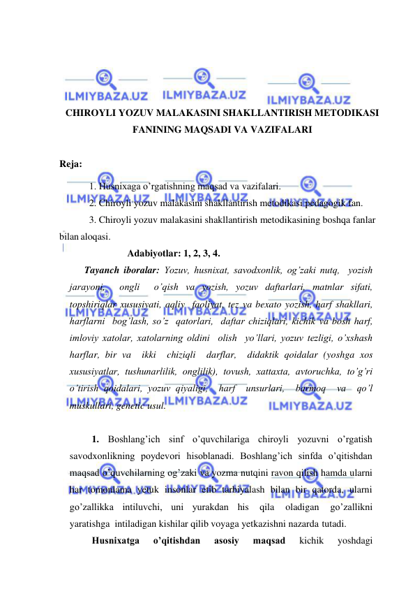  
 
 
 
 
 
CHIROYLI YOZUV MALAKASINI SHAKLLANTIRISH METODIKASI 
FANINING MAQSADI VA VAZIFALARI 
 
Reja: 
1. Husnixaga o’rgatishning maqsad va vazifalari. 
2. Chiroyli yozuv malakasini shakllantirish metodikasi pedagogik fan. 
3. Chiroyli yozuv malakasini shakllantirish metodikasining boshqa fanlar 
bilan aloqasi. 
Adabiyotlar: 1, 2, 3, 4. 
Tayanch iboralar: Yozuv, husnixat, savodxonlik, og’zaki nutq,  yozish  
jarayoni,  ongli  o’qish va yozish, yozuv daftarlari, matnlar sifati, 
topshiriqlar xususiyati, aqliy  faoliyat, tez va bexato yozish, harf shakllari, 
harflarni  bog’lash, so’z  qatorlari,  daftar chiziqlari, kichik va bosh harf, 
imloviy xatolar, xatolarning oldini  olish  yo’llari, yozuv tezligi, o’xshash 
harflar, bir va  ikki  chiziqli  darflar,  didaktik qoidalar (yoshga xos 
xususiyatlar, tushunarlilik, onglilik), tovush, xattaxta, avtoruchka, to’g’ri 
o’tirish qoidalari, yozuv qiyaligi,  harf  unsurlari,  barmoq  va  qo’l 
muskullari, genetic usul. 
 
1. Boshlang’ich sinf o’quvchilariga chiroyli yozuvni o’rgatish 
savodxonlikning poydevori hisoblanadi. Boshlang’ich sinfda o’qitishdan 
maqsad o’quvchilarning og’zaki va yozma nutqini ravon qilish hamda ularni 
har tomonlama yetuk insonlar etib tarbiyalash bilan bir qatorda, ularni 
go’zallikka intiluvchi, uni yurakdan his 
qila 
oladigan 
go’zallikni 
yaratishga intiladigan kishilar qilib voyaga yetkazishni nazarda tutadi. 
Husnixatga 
o’qitishdan 
asosiy 
maqsad 
kichik 
yoshdagi 
