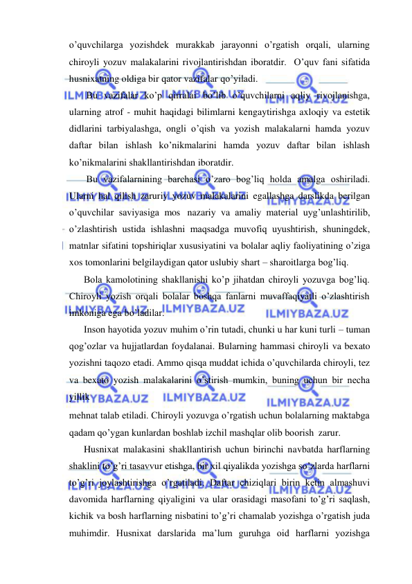  
 
o’quvchilarga yozishdek murakkab jarayonni o’rgatish orqali, ularning 
chiroyli yozuv malakalarini rivojlantirishdan iboratdir.  O’quv fani sifatida 
husnixatning oldiga bir qator vazifalar qo’yiladi. 
Bu vazifalar ko’p qirralai bo’lib o’quvchilarni aqliy rivojlanishga, 
ularning atrof - muhit haqidagi bilimlarni kengaytirishga axloqiy va estetik 
didlarini tarbiyalashga, ongli o’qish va yozish malakalarni hamda yozuv 
daftar bilan ishlash ko’nikmalarini hamda yozuv daftar bilan ishlash 
ko’nikmalarini shakllantirishdan iboratdir. 
Bu vazifalarnining barchasi o’zaro bog’liq holda amalga oshiriladi. 
Ularni hal qilish zaruriy yozuv malakalarini egallashga darslikda berilgan 
o’quvchilar saviyasiga mos nazariy va amaliy material uyg’unlashtirilib, 
o’zlashtirish ustida ishlashni maqsadga muvofiq uyushtirish, shuningdek, 
matnlar sifatini topshiriqlar xususiyatini va bolalar aqliy faoliyatining o’ziga 
xos tomonlarini belgilaydigan qator uslubiy shart – sharoitlarga bog’liq. 
Bola kamolotining shakllanishi ko’p jihatdan chiroyli yozuvga bog’liq.  
Chiroyli yozish orqali bolalar boshqa fanlarni muvaffaqiyatli o’zlashtirish 
imkoniga ega bo’ladilar. 
Inson hayotida yozuv muhim o’rin tutadi, chunki u har kuni turli – tuman 
qog’ozlar va hujjatlardan foydalanai. Bularning hammasi chiroyli va bexato 
yozishni taqozo etadi. Ammo qisqa muddat ichida o’quvchilarda chiroyli, tez 
va bexato yozish malakalarini o’stirish mumkin, buning uchun bir necha 
yillik 
mehnat talab etiladi. Chiroyli yozuvga o’rgatish uchun bolalarning maktabga 
qadam qo’ygan kunlardan boshlab izchil mashqlar olib boorish zarur. 
Husnixat malakasini shakllantirish uchun birinchi navbatda harflarning 
shaklini to’g’ri tasavvur etishga, bir xil qiyalikda yozishga so’zlarda harflarni 
to’g’ri joylashtirishga o’rgatiladi. Daftar chiziqlari birin ketin almashuvi 
davomida harflarning qiyaligini va ular orasidagi masofani to’g’ri saqlash, 
kichik va bosh harflarning nisbatini to’g’ri chamalab yozishga o’rgatish juda 
muhimdir. Husnixat darslarida ma’lum guruhga oid harflarni yozishga 
