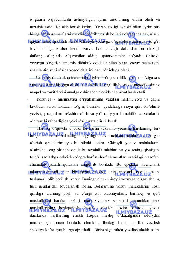  
 
o’rgatish o’quvchilarda uchraydigan ayrim xatolarning oldini olish va 
tuzatish ustida ish olib borish lozim.  Yozuv tezligi oshishi bilan ayrim bir-
biriga o’xshash harflarni shaklini bo’zib yozish hollari uchraganda esa, ularni 
qayta mashq qildirish kerak. Chiroyli yozuvga o’rgatishda daftardan to’g’ri 
foydalanishga e’tibor berish zaryr. Ikki chiziqli daftardan bir chiziqli 
daftarga o’tganda o’quvchilar oldiga qatorvazifalar qo’yadi. Chiroyli 
yozuvga o’rgatish umumiy didaktik qoidalar bilan birga, yozuv malakasini 
shakllantiruvchi o’ziga xosqoidalarini ham o’z ichiga oladi. 
Umumiy didaktik qoidalar takroriylik, ko’rgazmalilik, yosh va o’ziga xos 
xususiyatlarini hisobga olish, tushunarlilik, onglilik husnixat metodikasining 
maqad va vazifalarini amalga oshirishda alohida ahamiyat kasb etadi. 
Yozuvga - husnixatga o’rgatishning vazifasi harfni, so’z va gapni 
kitobdan va xattaxtadan to’g’ri, husnixat qoidalariga rioya qilib ko’chirib 
yozish, yozganlarni tekshira olish va yo’l qo’ygan kamchilik va xatolarini 
o’qituvchi rahbarligida yoki o’zi tuzata olishi kerak. 
Har bir o’quvchi u yoki bu harfni tushunib yozishi, harflarning bir- 
biriga nisbatini, balandligini qiyaligini avtoruchkani ushlash va to’g’ri 
o’tirish qoidalarini yaxshi bilishi lozim. Chiroyli yozuv malakalarini 
o’stirishda eng birinchi qoida bu ozodalik talablari va yozuvning qiyaligini 
to’g’ri saqlashga eslatish so’ngra harf va harf elementlari orasidagi masofani 
chamalab yozish qoidalari singdirib boriladi. Bu qoidalar kyenchalik 
takomillashtiradi. Har bir yozuv mashqi aniq maqsad asosida oson, 
tushunarli olib borilishi kerak. Buning uchun chiroyli yozuvga, o’rgatishning 
turli usullaridan foydalanish lozim. Bolalarning yozuv malakalarini hosil 
qilishga ularning yosh va o’ziga xos xususiyatlari: barmoq va qo’l 
muskullarini harakat tezligi, markaziy nerv sistemasi tomonidan nerv 
muskullarining boshqarilishi hisobga olinishi lozim. Chiroyli yozuv 
darslarida harflarning shakli haqida mashq o’tkazilganda oddiydan 
murakkabga tomon boriladi, chunki alifbodagi barcha harflar yozilish 
shakliga ko’ra guruhlarga ajratiladi.  Birinchi guruhda yozilish shakli oson, 
