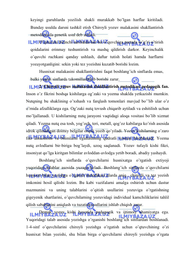  
 
keyingi guruhlarda yozilish shakli murakkab bo’lgan harflar kiritiladi.  
Bunday usulda darsni tashkil etish Chiroyli yozuv malakasini shakllantirish 
metodikasida genetik usul deb ataladi. 
O’qituvchi birinchi navbatda har bir o’quvchiga partada to’g’ri o’tirish 
qoidalarini erinmay tushuntirish va mashq qildirish darkor. Keyinchalik 
o’quvchi ruchkani qanday ushlash, daftar tutish holati hamda harflarni 
yozayotganligini: sekin yoki tez yozishni kuzatib borishi lozim.  
Husnixat malakasini shakllantirishni faqat boshlang’ich sinflarda emas, 
balki yuqori sinflarda takomillashtirib borishi zarur. 
2. Chiroyli yozuv malakasini shakllantirish metodikasi pedagogik fan. 
Inson o’z fikrini boshqa kishilarga og’zaki va yozma shaklda yetkazishi mumkin. 
Nutqning bu shaklining o’xshash va farqlash tomonlari mavjud bo’’lib ular o’z 
o’rnida afzalliklarga ega. Og’zaki nutq tovush chiqarib aytiladi va eshitilish uchun 
mo’ljallanadi. U kishilarning nutq jarayoni vaqtidagi aloqa vositasi bo’lib xizmat 
qiladi. Yozma nutq esa tosh, yog’och, teri, metall, qog’oz kabilarga ko’rish asosida 
idrok qilinadigan doimiy belgilar orqali yozib qo’yiladi. Yozuv kishilarning o’zaro 
fikr almashishi va bilimlarni egallashning qudratli vositasi hisoblanadi. Yozma 
nutq avlodlarni bir-biriga bog’laydi, uzoq saqlanadi. Yozuv tufayli kishi fikri, 
insoniyat qo’lga kiritgan bilimlar avloddan-avlodga yetib boradi, abadiy yashaydi. 
Boshlang’ich sinflarda o’quvchilarni husnixatga o’rgatish extiyoji 
yuqoridagi talablar asosida yuzaga keladi. Boshlang’ich sinflarda o’quvchilarni 
husnixat bilan yozishga o’rgatish metodikasi ularda aniq , chiroyli va tez yozish 
imkonini hosil qilishi lozim. Bu kabi vazifalarni amalga oshirish uchun dastur 
mazmunini va uning talablarini o’qitish usullarini yozuviga o’rgatishning 
gigeyenik shartlarini, o’quvchilarning yozuvidagi individual kamchiliklarini tahlil 
qilish sabablarini aniqlash va tuzatish usullarini ishlab chiqish zarur. 
Demak yozuv kishi hayotida pedagogik va ijtimoiy ahamiyatga ega. 
Yuqoridagi talab asosida yozishga o’rganishi boshlang’ich sinflardan boshlanadi. 
1-4-sinf o’quvchilarini chiroyli yozishga o’rgatish uchun o’qtuvchining o’zi 
husnixat bilan yozishi, shu bilan birga o’quvchilarni chiroyli yozishga o’rgata 
