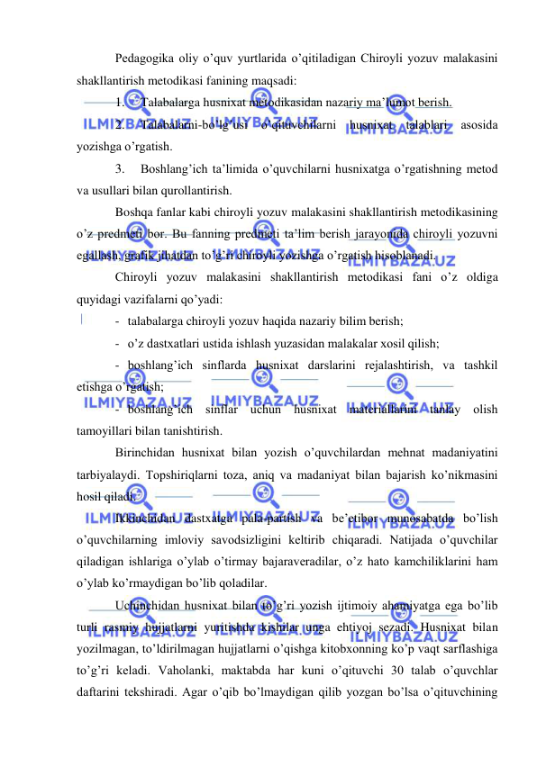  
 
Pedagogika oliy o’quv yurtlarida o’qitiladigan Chiroyli yozuv malakasini 
shakllantirish metodikasi fanining maqsadi: 
1. 
Talabalarga husnixat metodikasidan nazariy ma’lumot berish. 
2. 
Talabalarni-bo’lg’usi 
o’qituvchilarni 
husnixat 
talablari 
asosida 
yozishga o’rgatish. 
3. 
Boshlang’ich ta’limida o’quvchilarni husnixatga o’rgatishning metod 
va usullari bilan qurollantirish. 
Boshqa fanlar kabi chiroyli yozuv malakasini shakllantirish metodikasining 
o’z predmeti bor. Bu fanning predmeti ta’lim berish jarayonida chiroyli yozuvni 
egallash, grafik jihatdan to’g’ri chiroyli yozishga o’rgatish hisoblanadi. 
Chiroyli yozuv malakasini shakllantirish metodikasi fani o’z oldiga 
quyidagi vazifalarni qo’yadi: 
- talabalarga chiroyli yozuv haqida nazariy bilim berish; 
- o’z dastxatlari ustida ishlash yuzasidan malakalar xosil qilish; 
- boshlang’ich sinflarda husnixat darslarini rejalashtirish, va tashkil 
etishga o’rgatish; 
- boshlang’ich sinflar uchun husnixat materiallarini tanlay olish 
tamoyillari bilan tanishtirish. 
Birinchidan husnixat bilan yozish o’quvchilardan mehnat madaniyatini 
tarbiyalaydi. Topshiriqlarni toza, aniq va madaniyat bilan bajarish ko’nikmasini 
hosil qiladi. 
Ikkinchidan dastxatga pala-partish va be’etibor munosabatda bo’lish 
o’quvchilarning imloviy savodsizligini keltirib chiqaradi. Natijada o’quvchilar 
qiladigan ishlariga o’ylab o’tirmay bajaraveradilar, o’z hato kamchiliklarini ham 
o’ylab ko’rmaydigan bo’lib qoladilar. 
Uchinchidan husnixat bilan to’g’ri yozish ijtimoiy ahamiyatga ega bo’lib 
turli rasmiy hujjatlarni yuritishda kishilar unga ehtiyoj sezadi. Husnixat bilan 
yozilmagan, to’ldirilmagan hujjatlarni o’qishga kitobxonning ko’p vaqt sarflashiga 
to’g’ri keladi. Vaholanki, maktabda har kuni o’qituvchi 30 talab o’quvchlar 
daftarini tekshiradi. Agar o’qib bo’lmaydigan qilib yozgan bo’lsa o’qituvchining 
